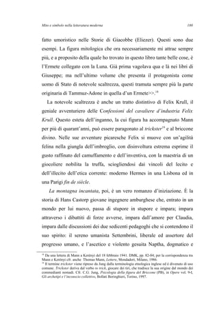 Mito e simbolo nella letteratura moderna
fatto umoristico nelle Storie di Giacobbe (Eliezer). Questi sono due
esempi. La figura mitologica che ora necessariamente mi attrae sempre
più, e a proposito della quale ho trovato in questo libro tante belle cose, è
l’Ermete collegato con la Luna. Già prima vagolava qua e là nei libri di
Giuseppe; ma nell’ultimo volume che presenta il protagonista come
uomo di Stato di notevole scaltrezza, questi tramuta sempre più la parte
originaria di Tammuz-Adone in quella d’un Ermete>>.18
La notevole scaltrezza è anche un tratto distintivo di Felix Krull, il
geniale avventuriero delle Confessioni del cavaliere d’industria Felix
Krull. Questo esteta dell’inganno, la cui figura ha accompagnato Mann
per più di quarant’anni, può essere paragonato al trickster19
e al briccone
divino. Nelle sue avventure picaresche Felix si muove con un’agilità
felina nella giungla dell’imbroglio, con disinvoltura estrema esprime il
gusto raffinato del camuffamento e dell’inventiva, con la maestria di un
giocoliere nobilita la truffa, sciogliendosi dai vincoli del lecito e
dell’illecito dell’etica corrente: moderno Hermes in una Lisbona ed in
una Parigi fin de siécle.
La montagna incantata, poi, è un vero romanzo d’iniziazione. È la
storia di Hans Castorp giovane ingegnere amburghese che, entrato in un
mondo per lui nuovo, passa di stupore in stupore e impara; impara
attraverso i dibattiti di forze avverse, impara dall’amore per Claudia,
impara dalle discussioni dei due sedicenti pedagoghi che si contendono il
suo spirito: il sereno umanista Settembrini, liberale ed assertore del
progresso umano, e l’ascetico e violento gesuita Naptha, dogmatico e
18
Da una lettera di Mann a Kerényi del 18 febbraio 1941. DMK, pp. 82-84; per la corrispondenza tra
Mann e Kerényi cfr. anche Thomas Mann, Lettere, Mondadori, Milano, 1986.
19
Il termine trickster viene ripreso da Jung dalla terminologia etnologica inglese ed è divenuto di uso
comune. Trickster deriva dal verbo to trick, giocare dei tiri, che tradisce la sua origine dal mondo dei
commedianti nomadi. Cfr. C.G. Jung, Psicologia della figura del Briccone (PB), in Opere vol. 9-I,
Gli archetipi e l’inconscio collettivo, Bollati Boringhieri, Torino, 1997.
180
 