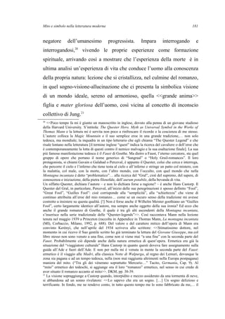 Mito e simbolo nella letteratura moderna
negatore dell’umanesimo progressista. Impara interrogando e
interrogandosi,20
vivendo le proprie esperienze come formazione
spirituale, arrivando così a mostrare che l’esperienza della morte è in
ultima analisi un’esperienza di vita che conduce l’uomo alla conoscenza
della propria natura: lezione che si cristallizza, nel culmine del romanzo,
in quel sogno-visione-allucinazione che ci presenta la simbolica visione
di un mondo ideale, sereno ed armonioso, quella <<grande anima>>
figlia e mater gloriosa dell’uomo, così vicina al concetto di inconscio
collettivo di Jung.21
20
<<Poco tempo fa mi è giunto un manoscritto in inglese, dovuto alla penna di un giovane studioso
della Harvard University. S’intitola: The Quester Hero. Myth as Universal Symbol in the Works of
Thomas Mann e la lettura mi è servita non poco a rinfrescare il ricordo e la coscienza di me stesso.
L’autore colloca la Magic Mountain e il suo semplice eroe in una grande tradizione,… non solo
tedesca, ma mondiale; la inquadra in un tipo letterario che egli chiama “The Quester Legend” e che
risale lontano nella letteratura [il termine inglese “quest” indica la ricerca del cavaliere o dell’eroe che
è contemporaneamente la lotta di questi contro il nemico malvagio e la sua esaltazione finale]. La sua
più famosa manifestazione tedesca è il Faust di Goethe. Ma dietro a Faust, l’eterno cercatore, sta quel
gruppo di opere che portano il nome generico di “Sangraal” o “Holy Grail-romances”. Il loro
protagonista, si chiami Gavain o Galahad o Perceval, è appunto il Quester, colui che cerca e interroga,
che percorre il cielo e l’inferno che tiene testa al cielo e all’inferno e stringe un patto col mistero, con
la malattia, col male, con la morte, con l’altro mondo, con l’occulto, con quel mondo che nella
Montagna incantata è detto “problematico”… alla ricerca del “Gral”, cioè del supremo, del sapere, di
conoscenza e iniziazione, della pietra filosofale, dell’aurum potabile, della bevanda di vita.
Un siffatto Quester, dichiara l’autore – e non lo dichiara forse a ragione? – è anche Hans Castorp. Il
Quester del Gral, in particolare, Perceval, all’inizio delle sue peregrinazioni è spesso definito “Fool”,
“Great Fool”, “Guilles Fool”: cioè corrisponde alla “semplicità”, alla “schiettezza” che viene di
continuo attribuita all’eroe del mio romanzo… come se un oscuro senso della tradizione mi avesse
costretto a insistere su questa qualità. [!] Non è forse anche il Wilhelm Meister goethiano un “Guilles
Fool”, certo largamente identico all’autore, ma sempre anche oggetto della sua ironia? Ed ecco che
anche il grande romanzo di Goethe, il quale è tra gli alti ascendenti della Montagna incantata,
s’inserisce nella serie tradizionale delle “Quester-legends”>>. Così raccontava Mann nella lezione
tenuta nel maggio 1939 a Princeton (raccolta in Appendice in Thomas Mann, La montagna incantata
(MI), Corbaccio, Milano, 1992, p. 688). Del valore e del carattere mitico dell’opera di Mann era
convinto Kerényi, che nell’aprile del 1934 scriveva allo scrittore: <<Stimatissimo dottore, nel
momento in cui ricevo il Suo gentile scritto ho già terminato la lettura del Giovane Giuseppe, ma col
libro stesso non sono venuto a una fine, come non si viene mai “a una fine” con la seconda parte del
Faust. Probabilmente ciò dipende anche dalla natura ermetica di quest’opera. Ermetica era già la
situazione del “viaggiatore culturale” Hans Castorp in quanto questi doveva fare assegnamento sulla
guida all’Ade e fuori dell’Ade. E non per nulla mi è venuta in mente la seconda parte del Faust:
ermetico è il viaggio alle Madri, alla classica Notte di Walpurga, al regno dei Lemuri, dovunque la
zona sia pagana e ad un tempo tedesca, nella (non mai raggiunta altrimenti nella Europa postpagana)
maniera del mito. (“Tra gli dei vénerano soprattutto Mercurio…” Tacito, Germania, Cap. 9). Al
“mito” ermetico dei tedeschi, si aggiunge ora il loro “romanzo” ermetico, nel senso in cui credo di
aver situato il romanzo accanto al mito>>. DKM, pp. 38-39.
21
La visione sopraggiunge a Castorp quando, intorpidito e mezzo assiderato da una tormenta di neve,
si abbandona ad un sonno rivelatore: <<Lo sapevo che era un sogno. […] Un sogno delizioso e
terrificante. In fondo, me ne rendevo conto, in tutto questo tempo me lo sono fabbricato da me,… il
181
 