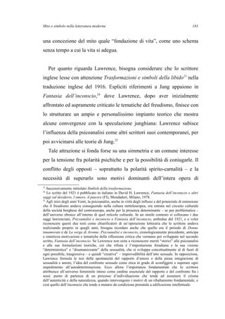 Mito e simbolo nella letteratura moderna
una concezione del mito quale “fondazione di vita”, come uno schema
senza tempo a cui la vita si adegua.
Per quanto riguarda Lawrence, bisogna considerare che lo scrittore
inglese lesse con attenzione Trasformazioni e simboli della libido23
nella
traduzione inglese del 1916. Espliciti riferimenti a Jung appaiono in
Fantasia dell’inconscio,24
dove Lawrence, dopo aver inizialmente
affrontato ed aspramente criticato le tematiche del freudismo, finisce con
lo strutturare un ampio e personalissimo impianto teorico che mostra
alcune convergenze con la speculazione junghiana: Lawrence subisce
l’influenza della psicoanalisi come altri scrittori suoi contemporanei, per
poi avvicinarsi alle teorie di Jung.25
Tale attrazione si fonda forse su una simmetria e un comune interesse
per la tensione fra polarità psichiche e per la possibilità di coniugarle. Il
conflitto degli opposti – soprattutto la polarità spirito-carnalità – e la
necessità di superarlo sono motivi dominanti dell’intera opera di
23
Successivamente intitolato Simboli della trasformazione.
24
Lo scritto del 1921 è pubblicato in italiano in David H. Lawrence, Fantasia dell’inconscio e altri
saggi sul desiderio, l’amore, il piacere (FI), Mondadori, Milano, 1978.
25
Agli inizi degli anni Venti, la psicoanalisi, anche in virtù degli influssi e del potenziale di estensione
che il freudismo andava conseguendo nella cultura mitteleuropea, era entrata nel circuito culturale
della società borghese del centroeuropa, anche per la presenza determinante – se pur problematica –
dell’universo ebraico all’interno di quel reticolo culturale. In un simile contesto si collocano i due
saggi lawrenciani, Psicoanalisi e inconscio e Fantasia dell’inconscio, ambedue del 1921, e a voler
riconoscere questi due testi come chiarificatori di un’operazione letteraria che lo scrittore andava
realizzando proprio in quegli anni, bisogna ricordare anche che quello era il periodo di Donne
innamorate e de La verga di Aronne. Psicoanalisi e inconscio, cronologicamente precedente, anticipa
e sintetizza motivazioni e tematiche della riflessione critica che verranno poi sviluppate nel secondo
scritto, Fantasia dell’inconscio. Se Lawrence non esita a riconoscere meriti “storici” alla psicoanalisi
e alle sue formulazioni teoriche, ciò che rifiuta è l’impostazione freudiana e la sua visione
“deterministica” e “disumanizzante” della sessualità, che si sviluppa concettualmente al di fuori di
ogni possibile, trasgressiva – e quindi “creativa” – imprevedibilità dell’atto sessuale. In opposizione,
Lawrence formula le tesi della spontaneità del rapporto d’amore e della piena integrazione di
sessualità e amore, l’idea del confronto sessuale come etica in grado di sconfiggere e superare ogni
impedimento all’autodeterminazione. Ecco allora l’importanza fondamentale che lo scrittore
attribuisce all’universo femminile inteso come cardine essenziale del rapporto e del confronto fra i
sessi: punto di partenza di un processo d’individuazione che tende ad assumere il crisma
dell’autenticità e della naturalezza, quando intervengono i motivi di un ribaltamento fondamentale, e
cioè quello dell’inconscio che tende a mutarsi da condizione prenatale a edificazione intellettuale.
183
 