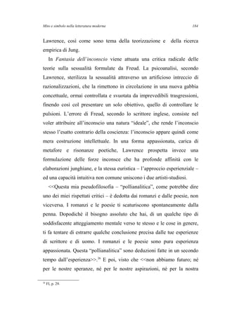 Mito e simbolo nella letteratura moderna
Lawrence, così come sono tema della teorizzazione e della ricerca
empirica di Jung.
In Fantasia dell’inconscio viene attuata una critica radicale delle
teorie sulla sessualità formulate da Freud. La psicoanalisi, secondo
Lawrence, sterilizza la sessualità attraverso un artificioso intreccio di
razionalizzazioni, che la rimettono in circolazione in una nuova gabbia
concettuale, ormai controllata e svuotata da imprevedibili trasgressioni,
finendo così col presentare un solo obiettivo, quello di controllare le
pulsioni. L’errore di Freud, secondo lo scrittore inglese, consiste nel
voler attribuire all’inconscio una natura “ideale”, che rende l’inconscio
stesso l’esatto contrario della coscienza: l’inconscio appare quindi come
mera costruzione intellettuale. In una forma appassionata, carica di
metafore e risonanze poetiche, Lawrence prospetta invece una
formulazione delle forze inconsce che ha profonde affinità con le
elaborazioni junghiane, e la stessa euristica – l’approccio esperienziale –
ed una capacità intuitiva non comune uniscono i due artisti-studiosi.
<<Questa mia pseudofilosofia – “pollianalitica”, come potrebbe dire
uno dei miei rispettati critici – è dedotta dai romanzi e dalle poesie, non
viceversa. I romanzi e le poesie ti scaturiscono spontaneamente dalla
penna. Dopodiché il bisogno assoluto che hai, di un qualche tipo di
soddisfacente atteggiamento mentale verso te stesso e le cose in genere,
ti fa tentare di estrarre qualche conclusione precisa dalle tue esperienze
di scrittore e di uomo. I romanzi e le poesie sono pura esperienza
appassionata. Questa “pollianalitica” sono deduzioni fatte in un secondo
tempo dall’esperienza>>.26
E poi, visto che <<non abbiamo futuro; né
per le nostre speranze, né per le nostre aspirazioni, né per la nostra
26
FI, p. 29.
184
 