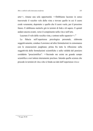 Mito e simbolo nella letteratura moderna
arte>>, rimane una sola opportunità: <<Dobbiamo lacerare in senso
trasversale il vecchio velo della vista e trovare quello in cui il cuore
crede veramente, dopotutto: e quello che il cuore vuole, per il prossimo
futuro. E dobbiamo metterlo giù in termini di fede e di sapere. E quindi
andare ancora avanti, verso il compimento nella vita e nell’arte.
Lacerare il velo della vecchia vista, e entrare nello squarcio>>.27
La fiducia nell’esperienza psicologica personale, elaborata
soggettivamente, conduce Lawrence ad altre formulazioni in consonanza
con le enunciazioni junghiane; prima fra tutte la riflessione sulla
soggettività delle formulazioni scientifiche e sulla validità del pensiero
cosiddetto “prescientifico”: <<Secondo me esiste un grande campo
scientifico a noi tuttora interamente precluso. Intendo quella scienza che
procede in termini di vita e che si fonda sui dati dell’esperienza viva e
27
FI, pp. 29-30
185
 