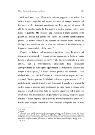Mito e simbolo nella letteratura moderna
dell’intuizione certa. Chiamatela scienza soggettiva se volete. La
nostra scienza oggettiva del sapere moderno si occupa soltanto dei
fenomeni, e dei fenomeni considerati nei loro rapporti di causa ed
effetto. Io non ho niente da dire contro la nostra scienza. Entro i suoi
limiti è perfetta. Ma ritenere che esaurisca l’intera gamma delle
possibilità umane nel campo del sapere mi sembra semplicemente
puerile. La nostra scienza è una scienza del mondo morto. Perfino la
biologia non considera mai la vita, ma soltanto il funzionamento e
l’apparato meccanicistico della vita>>.28
Proprio la fiducia nell’esperienza empirica porta Lawrence ad
interessarsi al sapere del <<grande mondo pagano di cui Egitto e Grecia
furono le ultime propaggini viventi>>,29
alle scienze esoteriche e ai miti
antichi. Egli è profondamente affascinato dalla sostanziale
corrispondenza di mitologemi appartenenti a popolazioni distanti nel
tempo e nello spazio,30
e dall’<<intensa potenza dei simboli>>. Tali
simboli, vere creazioni dell’inconscio, costituiscono un sapere prezioso,
<<e così l’intensa potenza dei simboli è almeno in parte memoria. Ed è
così che tutti i grandi simboli e miti dominanti il mondo agli inizi della
nostra storia si assomigliano moltissimo in ogni paese e presso ogni
popolo; i grandi miti sono tutti in rapporto reciproco. Ed è così che
questi miti ora incominciano ad ipnotizzarci di nuovo, essendosi quasi
esaurito il nostro impulso verso il nostro modo scientifico di capire>>.31
Perché non bisogna dimenticare che <<niente estinguerà mai la sete
28
FI, p. 26.
29
Ibidem.
30
<<Proprio come oggi la matematica, la meccanica e la fisica sono definite ed esposte allo stesso
modo nelle università della Cina o della Bolivia, di Londra o di Mosca, così mi sembra che nel grande
mondo precedente il nostro una grande scienza e cosmologia sia stata insegnata in modo esoterico in
tutti i paesi del globo, in Asia, in Polinesia, in America, nell’Atlantide e in Europa>>. FI, pp. 26-27.
31
FI, p. 27.
186
 