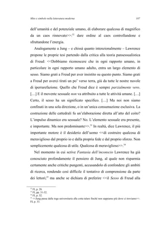 Mito e simbolo nella letteratura moderna
dell’umanità e del potenziale umano, di elaborare qualcosa di magnifico
da un caos rinnovato>>:32
dare ordine al caos controllandone e
sfruttandone l’energia.
Analogamente a Jung – e chissà quanto intenzionalmente – Lawrence
propone le proprie tesi partendo dalla critica alla teoria pansessualistica
di Freud: <<Dobbiamo riconoscere che in ogni rapporto umano, in
particolare in ogni rapporto umano adulto, entra un largo elemento di
sesso. Siamo grati a Freud per aver insistito su questo punto. Siamo grati
a Freud per averci tirati un po’ verso terra, giù da tutte le nostre nuvole
di iperrarefazione. Quello che Freud dice è sempre parzialmente vero.
[…] E il movente sessuale non va attribuito a tutte le attività umane. […]
Certo, il sesso ha un significato specifico. […] Ma noi non siamo
confinati in una sola direzione, o in un’unica consumazione esclusiva. La
costruzione delle cattedrali fu un’elaborazione diretta all’atto del coito?
L’impulso dinamico era sessuale? No. L’elemento sessuale era presente,
e importante. Ma non predominante>>.33
In realtà, dice Lawrence, il più
importante motore è il desiderio dell’uomo <<di costruire qualcosa di
meraviglioso dal proprio io e dalla propria fede e dal proprio sforzo. Non
semplicemente qualcosa di utile. Qualcosa di meraviglioso>>.34
Nel momento in cui scrive Fantasia dell’inconscio Lawrence ha già
conosciuto profondamente il pensiero di Jung, al quale non risparmia
certamente anche critiche pungenti, accusandolo di confondere gli ambiti
di ricerca, rendendo così difficile il tentativo di comprensione da parte
dei lettori;35
ma anche se dichiara di preferire <<il Sesso di Freud alla
32
FI, p. 28.
33
FI, pp. 31-32.
34
FI, p. 32.
35
<<Jung passa dalla toga universitaria alla cotta talare finché non sappiamo più dove ci troviamo>>.
FI, p. 33.
187
 
