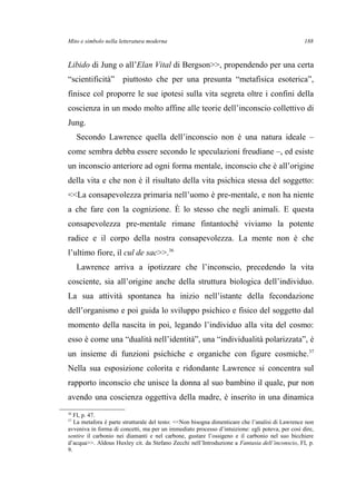 Mito e simbolo nella letteratura moderna
Libido di Jung o all’Elan Vital di Bergson>>, propendendo per una certa
“scientificità” piuttosto che per una presunta “metafisica esoterica”,
finisce col proporre le sue ipotesi sulla vita segreta oltre i confini della
coscienza in un modo molto affine alle teorie dell’inconscio collettivo di
Jung.
Secondo Lawrence quella dell’inconscio non è una natura ideale –
come sembra debba essere secondo le speculazioni freudiane –, ed esiste
un inconscio anteriore ad ogni forma mentale, inconscio che è all’origine
della vita e che non è il risultato della vita psichica stessa del soggetto:
<<La consapevolezza primaria nell’uomo è pre-mentale, e non ha niente
a che fare con la cognizione. È lo stesso che negli animali. E questa
consapevolezza pre-mentale rimane fintantoché viviamo la potente
radice e il corpo della nostra consapevolezza. La mente non è che
l’ultimo fiore, il cul de sac>>.36
Lawrence arriva a ipotizzare che l’inconscio, precedendo la vita
cosciente, sia all’origine anche della struttura biologica dell’individuo.
La sua attività spontanea ha inizio nell’istante della fecondazione
dell’organismo e poi guida lo sviluppo psichico e fisico del soggetto dal
momento della nascita in poi, legando l’individuo alla vita del cosmo:
esso è come una “dualità nell’identità”, una “individualità polarizzata”, è
un insieme di funzioni psichiche e organiche con figure cosmiche.37
Nella sua esposizione colorita e ridondante Lawrence si concentra sul
rapporto inconscio che unisce la donna al suo bambino il quale, pur non
avendo una coscienza oggettiva della madre, è inserito in una dinamica
36
FI, p. 47.
37
La metafora è parte strutturale del testo: <<Non bisogna dimenticare che l’analisi di Lawrence non
avveniva in forma di concetti, ma per un immediato processo d’intuizione: egli poteva, per così dire,
sentire il carbonio nei diamanti e nel carbone, gustare l’ossigeno e il carbonio nel suo bicchiere
d’acqua>>. Aldous Huxley cit. da Stefano Zecchi nell’Introduzione a Fantasia dell’inconscio, FI, p.
9.
188
 