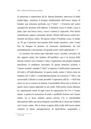 Mito e simbolo nella letteratura moderna
di attrazione e separazione da lei. Questa dinamica, attraverso la diade
madre-figlio, sintetizza il bisogno fondamentale dell’essere umano di
fondare una relazione profonda con l’“altro”: <<Costretto dal centro
consapevole primario nell’addome, il bambino cerca la madre, cerca il
petto, apre una bocca cieca e cerca a tentoni il capezzolo. Non diretto
mentalmente, eppure certamente diretto. Diretto dall’oscuro centro pre-
mentale del plesso solare. Da questo centro il bambino cerca, la madre
sa. Di qui l’autentica non-curanza della madre primitiva, sana. Costei
non ha bisogno di pensare, di conoscere mentalmente. Sa così
profondamente e attivamente, nel grande centro vitale addominale>>.38
La tensione che anima ogni individuo nasce, secondo Lawrence, da
due opposte spinte che tendono all’equilibrio: una è la ricerca della
fusione emotiva con l’esterno, l’altra, l’aspirazione alla propria integrità
psicofisica. Il mediatore necessario di questa dinamica psichica è
l’amore sessuale: amando l’“altro” si esperisce l’ambivalente aspirazione
all’unità e all’individuazione. In questo modo, amare è inteso come un
fondersi con l’“altro” e contemporaneamente un conoscere l’“altro”, ma
conoscendo l’alterità si rende possibile l’esperienza dell’Io. <<Nell’atto
stesso in cui io conosco la frattura, l’incolmabile abisso che ci divide, in
quello stesso istante apprendo la sua realtà. Nella prima forma abbiamo
un superamento totale di ogni senso di separazione fra l’io e l’essere
amato: si genera la sensazione di totale e ineffabile fusione con l’essere
amato. Se ci fosse soltanto questa attività, l’io si staccherebbe
decisamente dalla sua stessa integrità: uscirebbe da se stesso per fondersi
con l’essere amato. Ma la stessa scoperta della realtà dell’essere amato
contiene la piena consapevolezza di quell’abisso irreparabile e
38
FI, p. 45.
189
 