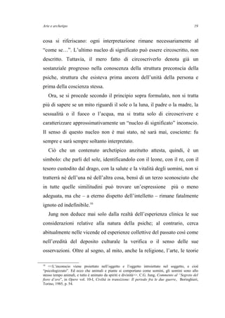 Arte e archetipo
cosa si riferiscano: ogni interpretazione rimane necessariamente al
“come se…”. L’ultimo nucleo di significato può essere circoscritto, non
descritto. Tuttavia, il mero fatto di circoscriverlo denota già un
sostanziale progresso nella conoscenza della struttura preconscia della
psiche, struttura che esisteva prima ancora dell’unità della persona e
prima della coscienza stessa.
Ora, se si procede secondo il principio sopra formulato, non si tratta
più di sapere se un mito riguardi il sole o la luna, il padre o la madre, la
sessualità o il fuoco o l’acqua, ma si tratta solo di circoscrivere e
caratterizzare approssimativamente un “nucleo di significato” inconscio.
Il senso di questo nucleo non è mai stato, né sarà mai, cosciente: fu
sempre e sarà sempre soltanto interpretato.
Ciò che un contenuto archetipico anzitutto attesta, quindi, è un
simbolo: che parli del sole, identificandolo con il leone, con il re, con il
tesoro custodito dal drago, con la salute e la vitalità degli uomini, non si
tratterrà né dell’una né dell’altra cosa, bensì di un terzo sconosciuto che
in tutte quelle similitudini può trovare un’espressione più o meno
adeguata, ma che – a eterno dispetto dell’intelletto – rimane fatalmente
ignoto ed indefinibile.10
Jung non deduce mai solo dalla realtà dell’esperienza clinica le sue
considerazioni relative alla natura della psiche; al contrario, cerca
abitualmente nelle vicende ed esperienze collettive del passato così come
nell’eredità del deposito culturale la verifica o il senso delle sue
osservazioni. Oltre al sogno, al mito, anche la religione, l’arte, le teorie
10
<<L’inconscio viene proiettato nell’oggetto e l’oggetto introiettato nel soggetto, e cioè
“psicologizzato”. Ed ecco che animali e piante si comportano come uomini, gli uomini sono allo
stesso tempo animali, e tutto è animato da spiriti e divinità>>. C.G. Jung, Commento al “Segreto del
fiore d’oro”, in Opere vol. 10-I, Civiltà in transizione: Il periodo fra le due guerre, Boringhieri,
Torino, 1985, p. 54.
19
 