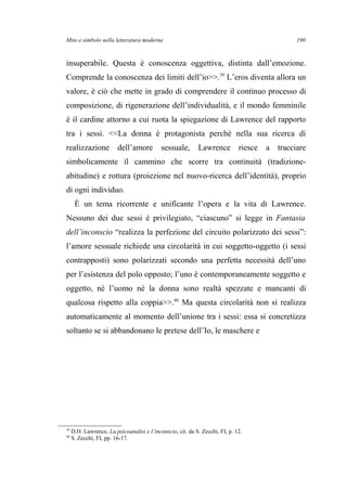 Mito e simbolo nella letteratura moderna
insuperabile. Questa è conoscenza oggettiva, distinta dall’emozione.
Comprende la conoscenza dei limiti dell’io>>.39
L’eros diventa allora un
valore, è ciò che mette in grado di comprendere il continuo processo di
composizione, di rigenerazione dell’individualità, e il mondo femminile
è il cardine attorno a cui ruota la spiegazione di Lawrence del rapporto
tra i sessi. <<La donna è protagonista perché nella sua ricerca di
realizzazione dell’amore sessuale, Lawrence riesce a tracciare
simbolicamente il cammino che scorre tra continuità (tradizione-
abitudine) e rottura (proiezione nel nuovo-ricerca dell’identità), proprio
di ogni individuo.
È un tema ricorrente e unificante l’opera e la vita di Lawrence.
Nessuno dei due sessi è privilegiato, “ciascuno” si legge in Fantasia
dell’inconscio “realizza la perfezione del circuito polarizzato dei sessi”:
l’amore sessuale richiede una circolarità in cui soggetto-oggetto (i sessi
contrapposti) sono polarizzati secondo una perfetta necessità dell’uno
per l’esistenza del polo opposto; l’uno è contemporaneamente soggetto e
oggetto, né l’uomo né la donna sono realtà spezzate e mancanti di
qualcosa rispetto alla coppia>>.40
Ma questa circolarità non si realizza
automaticamente al momento dell’unione tra i sessi: essa si concretizza
soltanto se si abbandonano le pretese dell’Io, le maschere e
39
D.H. Lawrence, La psicoanalisi e l’inconscio, cit. da S. Zecchi, FI, p. 12.
40
S. Zecchi, FI, pp. 16-17.
190
 