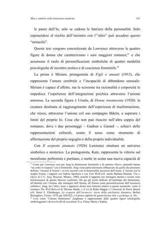 Mito e simbolo nella letteratura moderna
le paure dell’Io, solo se cadono le barriere della personalità. Solo
esponendosi al rischio dell’incontro con l’“altro” può accadere questo
“miracolo”.
Queste tesi vengono concretizzate da Lawrence attraverso le quattro
figure di donna che caratterizzano i suoi maggiori romanzi,41
e che
assumono il ruolo di personificazioni simboliche di quattro modalità
psicologiche di incontro erotico e di coscienza femminile.42
La prima è Miriam, protagonista di Figli e amanti (1913), che
rappresenta l’amore cerebrale e l’incapacità di abbandono sensuale:
Miriam è capace d’affetto, ma la scissione tra razionalità e corporeità le
impedisce l’esperienza dell’integrazione psichica attraverso l’unione
amorosa. La seconda figura è Ursula, di Donne innamorate (1920): la
creatura destinata al raggiungimento dell’esperienza di trasformazione,
che riesce, attraverso l’unione col suo compagno Bikrin, a superare i
limiti del proprio Io. Cosa che non può riuscire nell’altra coppia del
romanzo, dove i due personaggi – Gudrun e Garard –, schiavi delle
rappresentazioni culturali, usano il sesso come strumento di
affermazione del proprio orgoglio e della propria individualità.
Con Il serpente piumato (1926) Lawrence struttura un universo
simbolico e misterico. La protagonista, Kate, rappresenta la vittoria sul
moralismo perbenista e puritano, e mette in scena una nuova capacità di
41
Come per Lawrence così per Jung la dimensione femminile è di estremo rilievo, entrambi hanno
“un conto in sospeso” con il femminile. Jung viene particolarmente influenzato da quelli che possiamo
definire “incontri d’Anima”, ovvero incontri con la femminilità inconscia dell’uomo. L’unione con la
moglie Emma, i rapporti con Sabine Spielrein e con Toni Wolf (cfr. anche Barbara Hannah, Vita e
Opere di C.G. Jung, Rusconi, Milano, 1980), nonché il rapporto con immagini interne e visioni sono
testimonianze di questo faticoso confronto. Da qui gli scritti dedicati all’archetipo del femminino,
all’identità con l’Anima, alle immagini dell’Anima, all’Anima come personificazione dell’inconscio
collettivo. Jung, tra l’altro, lesse e apprezzò alcuni testi letterari relativi a queste tematiche: come il
romanzo The Well-Beloved di Thomas Hardy, o il Lei di Rider Haggar e l’Atlantide di Pierre Benoit
(cfr. Henri F. Ellenberger, La scoperta dell’inconscio: storia della psichiatria dinamica, Bollati
Boringhieri, Torino, 1976, pp. 820-822; e il primo capitolo di questo lavoro Arte e archetipo, p. 36).
42
Così come “l’eterno femminino” junghiano è rappresentato dalle quattro figure mitologiche
simboleggianti i diversi livelli di coscienza: Eva, Elena, Maria e Sophia.
191
 