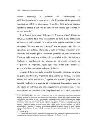 Mito e simbolo nella letteratura moderna
vivere: abbattendo le recinzioni del “volontarismo” e
dell’“intellettualismo” morale recupera la dimensione della spontaneità
sensitiva ed affettiva, riscoprendo il mistero della potenza sessuale
femminile capace di dar vita all’uomo in una fusione con le forze del
mondo naturale.43
Il più famoso dei romanzi di Lawrence, L’amante di Lady Chatterley
(1928), è la storia della presa di coscienza, da parte di una nobildonna,
dell’amore e dell’erotismo. La scoperta della propria sessualità avviene
attraverso l’incontro con un “estraneo”, con un uomo, cioè, che non
appartiene per cultura, educazione e ceto al “mondo maschile” a lei
consueto. Ma proprio questa “estraneità” permette a Connie di abbattere
l’insieme delle maschere sociali e dei pregiudizi, e dar vita insieme a
Mellors, il guardacaccia suo amante, ad un evento primario, un
<<qualcosa di originario, legato agli stessi eventi della natura>>,44
ovvero alla riappropriazione del senso della vita.
L’analisi di Lawrence della sessualità femminile, ricettiva e curiosa, e
di quella maschile che, prigioniera della volontà di potenza, solo dalla
donna può essere trasformata,45
riporta alla tematica junghiana delle
polarità psichiche e al compito di congiunzione-integrazione, compito
che spetta all’individuo che abbia raggiunto la consapevolezza. Il fine
della ricerca di Lawrence è la complementarità tra i sessi, che rende
43
<<Kate sentiva che il suo sesso s’identificava con la sua femminilità nell’oceano lentamente
ruotante della vita in formazione, nell’oscuro cielo roteante degli uomini. Non era più se stessa, la sua
individualità era svanita, e così i suoi desideri individuali erano svaniti nell’oceano del grande
desiderio. …Kate potè convincersi alla fine di questo: che il seme di tutto il vivere, e della possibilità
di avanzare verso una nuova forma di vita, è che ci sia fra l’uomo e la donna una calda relazione di
sangue. L’uomo e la donna, in questa unione, sono il seme di tutta la vita al presente e di tutte le
possibilità per l’avvenire. La pienezza di una nuova vita sorge da questo vincolo fra uomo e donna,
vincolo che è al centro di tutto>>. D.H. Lawrence, Il serpente piumato, cit. da S. Zecchi, FI, pp.
17-18.
44
S. Zecchi, FI, p. 18.
45
<<L’uomo può partecipare a questa rigenerazione solo se è disposto alla stessa ricostruzione di
senso del proprio essere sociale che ha compiuto la donna>>. S. Zecchi, FI, p. 18.
192
 