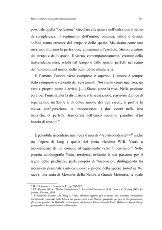 Mito e simbolo nella letteratura moderna
possibile quella “perfezione” circolare che genera nell’individuo il senso
di completezza, il sentimento dell’unione cosmica, vitale e divina:
<<Noi siamo creature del tempo e dello spazio. Ma siamo come una
rosa: noi attuiamo la perfezione, giungiamo all’assoluto. Siamo creature
del tempo e dello spazio. E siamo, contemporaneamente, creature della
trascendenza pura, sciolti dal tempo e dallo spazio, perfetti nel regno
dell’assoluto, nel mondo della beatitudine ultraterrena.
E l’amore, l’amore viene compreso e superato. L’amore è sempre
stato compreso e superato dai veri amanti. Noi siamo come una rosa, un
vero e proprio punto d’arrivo. […] Siamo come la rosa. Nella passione
pura per l’unicità, per la distinzione e la separazione, passione duplice di
separazione ineffabile e di dolce unione dei due esseri, si profila la
nuova configurazione, la trascendenza, i due esseri nella loro
individualità perfetta, trasportati nell’unico supremo paradiso d’un
boccio di rosa>>.46
È possibile riscontrare una ricca trama di <<corrispondenze>>47
anche
tra l’opera di Jung e quella del poeta irlandese W.B. Yeats, a
incominciare da un comune atteggiamento verso l’inconscio.48
Nelle
proprie autobiografie Yeats, rendendo evidente la sua passione per il
regno dello psichismo, parla proprio di “inconscio”, distinguendo tra
inconscio personale (subconscious) e psiche della specie (mind of the
race), una sorta di Memoria della Natura o Grande Memoria, la quale
46
D.H. Lawrence, L’Amore, in FI, pp. 202-203.
47
Cfr. Renato Oliva, “Hodos Chameliontos”. La via dell’inconscio: W.B. Yeats e C.G. Jung (HC), Le
Lettere, Firenze, 1989.
48
È notevole il fatto che Jung e Yeats abbiano seguito più o meno una comune formazione
intellettuale, partendo dalla lettura dei presocratici e da Platone, passando poi per il Neoplatonismo,
gli scritti gnostici, la Qabbalà, la letteratura alchemica, Gioacchino da Fiore, Böhme e Swedenborg,
giungendo al Romanticismo e a Nietzsche.
193
 