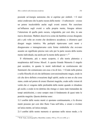 Mito e simbolo nella letteratura moderna
possiede un’energia autonoma che si esprime per simboli. <<I miei
amici credevano che la parte oscura della mente – il subconscio – avesse
un potere incalcolabile anche sugli eventi esterni. Per esercitare
un’influenza sugli eventi o sulla propria mente, bisogna attirare
l’attenzione di quella parte oscura, volgendola, per così dire, in una
nuova direzione. Mathers descriveva come da bambino avesse disegnato
più e più volte un evento che desiderava accadesse; e chiamava quei
disegni magia istintiva. Ma perlopiù ripetevamo certi nomi e
disegnavamo o immaginavamo certe forme simboliche che avevano
assunto un significato preciso non solo per la parte oscura della nostra
mente individuale, ma anche per la mente della specie>>.49
Il riferimento, più o meno scoperto, è alla teoria platonica e
neoplatonica dell’Anima Mundi. A questa Grande Memoria il singolo
può accedere, in quanto le menti individuali ne costituiscono dei
frammenti che comunicano con essa e tra di loro. <<Credo nella pratica
e nella filosofia di ciò che definiamo convenzionalmente magia, credo in
ciò che devo definire evocazione degli spiriti, anche se non so che cosa
siano, credo nel potere di creare illusioni magiche, credo nelle visioni di
verità che ci vengono dalle profondità della mente quando si chiudono
gli occhi; e credo in tre dottrine che ritengo ci siano state tramandate da
tempi antichissimi, e sono sempre state il fondamento di quasi tutte le
pratiche magiche. Queste dottrine sono:
1) I confini delle nostre menti si spostano continuamente, e le diverse
menti possono per così dire fluire l’una nell’altra, e creare o rivelare
un’unica mente, un’unica energia.
2) I confini delle nostre memorie si spostano nello stesso modo, e le
49
W.B. Yeats, Autobiographies, Macmillan, London, 1955, p. 372; cit. in HC, p. 1.
194
 