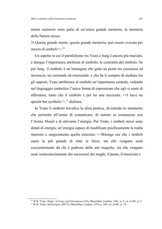 Mito e simbolo nella letteratura moderna
nostre memorie sono parte di un’unica grande memoria, la memoria
della Natura stessa.
3) Questa grande mente, questa grande memoria, può essere evocata per
mezzo di simboli>>.50
Un aspetto in cui il parallelismo tra Yeats e Jung è ancora più marcato,
è dunque l’importanza attribuita al simbolo, la centralità del simbolo. Se
per Jung il simbolo è un’immagine che getta un ponte tra coscienza ed
inconscio, tra razionale ed irrazionale, e che ha il compito di mediare tra
gli opposti, Yeats attribuisce al simbolo un’importanza centrale, vedendo
nel linguaggio simbolico l’unica forma di espressione che egli si sente di
affrontare, tanto che il simbolo è per lui una necessità: <<I have no
speech but symbols>>,51
dichiara.
In Yeats il simbolo travalica la sfera poetica, divenendo lo strumento
che permette all’uomo di comunicare, di entrare in comunione con
l’Anima Mundi e di attivarne l’energia. Per Yeats, i simboli stessi sono
dotati di energia, un’energia capace di modificare psichicamente la realtà
interiore e magicamente quella esteriore: <<Ritengo ora che i simboli
siano la più grande di tutte le forze, sia che vengano usati
coscientemente da chi è padrone delle arti magiche, sia che vengano
usati semiconsciamente dai successori dei maghi, il poeta, il musicista e
50
W.B. Yeats, Magic, in Essay and Introduction (EI), Macmillan, London, 1961, p. 2; cit. in HC, p. 2.
51
W.B. Yeats, Mythologies (MYT), Macmillan, London, 1959, p. 269; cit. in HC, p. 10.
195
 