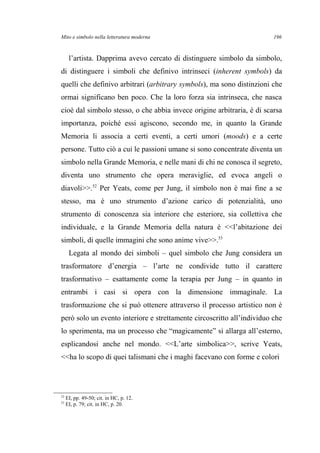 Mito e simbolo nella letteratura moderna
l’artista. Dapprima avevo cercato di distinguere simbolo da simbolo,
di distinguere i simboli che definivo intrinseci (inherent symbols) da
quelli che definivo arbitrari (arbitrary symbols), ma sono distinzioni che
ormai significano ben poco. Che la loro forza sia intrinseca, che nasca
cioè dal simbolo stesso, o che abbia invece origine arbitraria, è di scarsa
importanza, poiché essi agiscono, secondo me, in quanto la Grande
Memoria li associa a certi eventi, a certi umori (moods) e a certe
persone. Tutto ciò a cui le passioni umane si sono concentrate diventa un
simbolo nella Grande Memoria, e nelle mani di chi ne conosca il segreto,
diventa uno strumento che opera meraviglie, ed evoca angeli o
diavoli>>.52
Per Yeats, come per Jung, il simbolo non è mai fine a se
stesso, ma è uno strumento d’azione carico di potenzialità, uno
strumento di conoscenza sia interiore che esteriore, sia collettiva che
individuale, e la Grande Memoria della natura è <<l’abitazione dei
simboli, di quelle immagini che sono anime vive>>.53
Legata al mondo dei simboli – quel simbolo che Jung considera un
trasformatore d’energia – l’arte ne condivide tutto il carattere
trasformativo – esattamente come la terapia per Jung – in quanto in
entrambi i casi si opera con la dimensione immaginale. La
trasformazione che si può ottenere attraverso il processo artistico non è
però solo un evento interiore e strettamente circoscritto all’individuo che
lo sperimenta, ma un processo che “magicamente” si allarga all’esterno,
esplicandosi anche nel mondo. <<L’arte simbolica>>, scrive Yeats,
<<ha lo scopo di quei talismani che i maghi facevano con forme e colori
52
EI, pp. 49-50; cit. in HC, p. 12.
53
EI, p. 79; cit. in HC, p. 20.
196
 