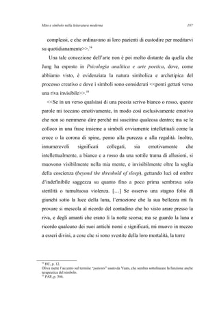 Mito e simbolo nella letteratura moderna
complessi, e che ordinavano ai loro pazienti di custodire per meditarvi
su quotidianamente>>.54
Una tale concezione dell’arte non è poi molto distante da quella che
Jung ha esposto in Psicologia analitica e arte poetica, dove, come
abbiamo visto, è evidenziata la natura simbolica e archetipica del
processo creativo e dove i simboli sono considerati <<ponti gettati verso
una riva invisibile>>.55
<<Se in un verso qualsiasi di una poesia scrivo bianco o rosso, queste
parole mi toccano emotivamente, in modo così esclusivamente emotivo
che non so nemmeno dire perché mi suscitino qualcosa dentro; ma se le
colloco in una frase insieme a simboli ovviamente intellettuali come la
croce o la corona di spine, penso alla purezza e alla regalità. Inoltre,
innumerevoli significati collegati, sia emotivamente che
intellettualmente, a bianco e a rosso da una sottile trama di allusioni, si
muovono visibilmente nella mia mente, e invisibilmente oltre la soglia
della coscienza (beyond the threshold of sleep), gettando luci ed ombre
d’indefinibile saggezza su quanto fino a poco prima sembrava solo
sterilità o tumultuosa violenza. […] Se osservo una stagno folto di
giunchi sotto la luce della luna, l’emozione che la sua bellezza mi fa
provare si mescola al ricordo del contadino che ho visto arare presso la
riva, e degli amanti che erano lì la notte scorsa; ma se guardo la luna e
ricordo qualcuno dei suoi antichi nomi e significati, mi muovo in mezzo
a esseri divini, a cose che si sono svestite della loro mortalità, la torre
54
HC, p. 12.
Oliva mette l’accento sul termine “patients” usato da Yeats, che sembra sottolineare la funzione anche
terapeutica del simbolo.
55
PAP, p. 346.
197
 