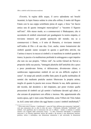 Mito e simbolo nella letteratura moderna
d’avorio, la regina delle acque, il cervo splendente nei boschi
incantati, la lepre bianca seduta in cima alla collina, il matto del Regno
Fatato con la sua coppa scintillante piena di sogni, e forse “mi faccio
amica una di queste immagini meravigliose” e “incontro il Signore
nell’aria”. Allo stesso modo, se a commuoverci è Shakespeare, che si
accontenta di simboli emozionali per guadagnarsi la nostra empatia, ci
troviamo immersi nel grande spettacolo del mondo; ma se a
commuoverci è Dante, o il mito di Demetra, ci troviamo immersi
nell’ombra di Dio e di una dea. Così, anche, siamo lontanissimi dai
simboli quando siamo occupati in questa o quell’altra attività, ma
l’anima si muove in mezzo ai simboli e si manifesta in simboli quando la
trance, la pazzia o la meditazione profonda la sottraggono a ogni impulso
che non sia suo proprio. “Allora vidi”, ha scritto Gérard de Nerval a
proposito della sua pazzia, “immagini plastiche dell’antichità che a poco
a poco prendevano forma, si delineavano, diventavano chiare, e
sembravano rappresentare simboli di cui mi era difficile cogliere il
senso”. In tempi più antichi avrebbe fatto parte di quella moltitudine di
uomini che mediante pratiche austere liberavano la propria anima,
meglio di quanto la pazzia non avesse liberato la sua, dalla speranza e
dal ricordo, dal desiderio e dal rimpianto, per poter rivelare quelle
processioni di simboli cui gli uomini s’inchinano davanti agli altari, e
che cercano di propiziarsi con offerte e incenso. Ma, appartenendo alla
nostra epoca, egli è stato come Maeterlink, come Villiers de l’Isle-Adam
in Axël, come tutti coloro che oggi hanno a cuore i simboli intellettuali,56
56
Oliva nota come il termine <<intellettuale>> usato da Yeats, definisca una conoscenza “spirituale”,
cioè una conoscenza che va oltre la sfera dei sensi. <<Parimenti, definendo “intellettuali” certi
simboli, vuol significare che la conoscenza che essi ci offrono – mentre ci mettono in contatto
emotivo con l’oggetto della conoscenza stessa – va oltre l’emozione individuale, il sentimento
estroverso e la concreta esperienza storica del mondo e dà accesso a una dimensione interiore,
psichica, mitica e archetipica, una dimensione metastorica e più universale, la dimensione
198
 