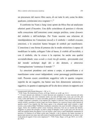 Mito e simbolo nella letteratura moderna
un precursore del nuovo libro sacro, di cui tutte le arti, come ha detto
qualcuno, cominciano ora a sognare>>.57
Il confronto tra Yeats e Jung viene spinto da Oliva fino ad analizzare
ulteriori punti d’incontro. Una delle coincidenze di pensiero è rilevata
nella concezione dell’emozione come energia psichica, come dynamis
del simbolo e dell’archetipo. Per Yeats sussiste una relazione di
interdipendenza tra l’emozione (mood) e il simbolo: i simboli evocano
emozioni, e le emozioni hanno bisogno di simboli per manifestarsi.
L’emozione è una forma di potenza che in modo misterioso è capace di
modificare la realtà, collegare l’alto al basso, il visibile all’invisibile, e
con il simbolo, che la evoca o la esprime, ha anche una qualità
sovraindividuale: essa scende o risale tra gli uomini, provenendo cioè
dal mondo archetipo degli dèi e dei demoni, e attraverso
l’immaginazione “costruisce il mondo”.58
Le emozioni prendono così anima e corpo, si personificano e si
manifestano come esseri indipendenti, come personaggi psichicamente
reali. Possono essere considerate soggettive solo in quanto vengono
esperite da un soggetto, ma hanno una loro dimensione autonoma e
oggettiva, in quanto si oppongono all’Io che deve entrare in rapporto con
transpersonale della Grande Memoria>>. HC, p. 11.
57
W.B. Yeats, The Symbolism of Poetry, in EI, pp. 160-62; cit. in HC, pp. 10-11.
58
<<I nostri pensieri più elaborati, le nostre decisioni più complesse, le nostre emozioni più nette
spesso, secondo me, non sono veramente nostre, ma sono all’improvviso, scese, per così dire, dal
Cielo o salite dall’Inferno. Lo storico dovrebbe, perché no?, ricordare angeli e diavoli non meno di re
e soldati, cospiratori e pensatori. Cosa importa che l’angelo o il diavolo, come invero ritenevano certi
antichi scrittori, assumano in primo luogo una forma organica (an organised shape) nella fantasia di
qualche uomo? Cosa importa che Dio stesso agisca o sia solamente negli esseri esistenti o negli
uomini, come credeva Blake? Dobbiamo nondimeno ammettere che esseri invisibili, influenze a largo
raggio, forme che avrebbero potuto essere trasmesse attraverso l’aria da un eremita del deserto,
aleggiano su camere del consiglio, su studi e campi di battaglia. Come si può esser certi che non sia
stata una qualche donna che pigiava l’uva nel torchio a dare inizio a quell’indefinibile mutamento di
pensiero e di fantasia di cui hanno scritto tanti Tedeschi; o che le passioni che hanno trascinato in
guerra tante nazioni non siano nate nella mente di qualche pastorello, illuminando per un attimo i suoi
occhi prima di seguire il loro corso impetuoso?>>. W.B. Yeats, Magic, in EI, pp. 40-41; cit. in HC,
pp. 20-21.
199
 
