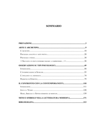 SOMMARIO
PREFAZIONE............................................................................................................3
ARTE E ARCHETIPO..............................................................................................9
L’ARCHETIPO...............................................................................................................10
PSICOLOGIA ANALITICA E ARTE POETICA...........................................................................20
PSICOLOGIA E POESIA....................................................................................................30
<<SOLTANTO UN POETA POTREBBE INIZIARE A COMPRENDERE…>>.....................................38
OSSERVAZIONI SU TIPI PSICOLOGICI..........................................................49
INTRODUZIONE.............................................................................................................50
L’INTERPRETAZIONE DI SCHILLER...................................................................................55
L’APOLLINEO E IL DIONISIACO........................................................................................74
PROMETEO ED EPIMETEO...............................................................................................79
IL CONFRONTO CON LA CONTEMPORANEITÀ........................................110
INTRODUZIONE...........................................................................................................111
JOYCE E L’ULISSE .....................................................................................................120
HESSE, ABRAXAS E I SEPTEM SERMONES AD MORTUOS....................................................139
MITO E SIMBOLO NELLA LETTERATURA MODERNA...........................171
BIBLIOGRAFIA....................................................................................................213
 