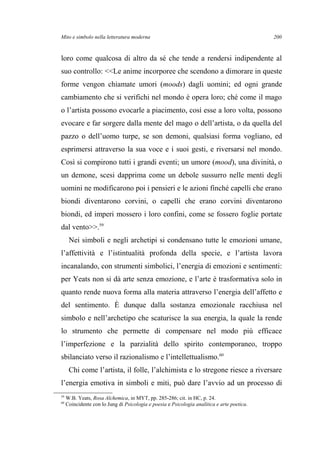 Mito e simbolo nella letteratura moderna
loro come qualcosa di altro da sé che tende a rendersi indipendente al
suo controllo: <<Le anime incorporee che scendono a dimorare in queste
forme vengon chiamate umori (moods) dagli uomini; ed ogni grande
cambiamento che si verifichi nel mondo è opera loro; ché come il mago
o l’artista possono evocarle a piacimento, così esse a loro volta, possono
evocare e far sorgere dalla mente del mago o dell’artista, o da quella del
pazzo o dell’uomo turpe, se son demoni, qualsiasi forma vogliano, ed
esprimersi attraverso la sua voce e i suoi gesti, e riversarsi nel mondo.
Così si compirono tutti i grandi eventi; un umore (mood), una divinità, o
un demone, scesi dapprima come un debole sussurro nelle menti degli
uomini ne modificarono poi i pensieri e le azioni finché capelli che erano
biondi diventarono corvini, o capelli che erano corvini diventarono
biondi, ed imperi mossero i loro confini, come se fossero foglie portate
dal vento>>.59
Nei simboli e negli archetipi si condensano tutte le emozioni umane,
l’affettività e l’istintualità profonda della specie, e l’artista lavora
incanalando, con strumenti simbolici, l’energia di emozioni e sentimenti:
per Yeats non si dà arte senza emozione, e l’arte è trasformativa solo in
quanto rende nuova forma alla materia attraverso l’energia dell’affetto e
del sentimento. È dunque dalla sostanza emozionale racchiusa nel
simbolo e nell’archetipo che scaturisce la sua energia, la quale la rende
lo strumento che permette di compensare nel modo più efficace
l’imperfezione e la parzialità dello spirito contemporaneo, troppo
sbilanciato verso il razionalismo e l’intellettualismo.60
Chi come l’artista, il folle, l’alchimista e lo stregone riesce a riversare
l’energia emotiva in simboli e miti, può dare l’avvio ad un processo di
59
W.B. Yeats, Rosa Alchemica, in MYT, pp. 285-286; cit. in HC, p. 24.
60
Coincidente con lo Jung di Psicologia e poesia e Psicologia analitica e arte poetica.
200
 