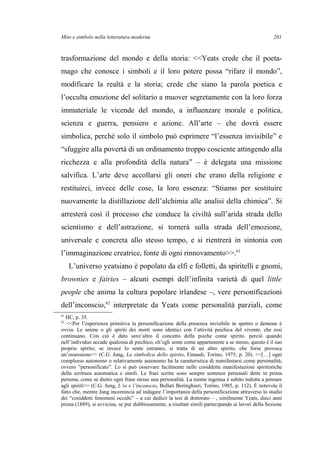 Mito e simbolo nella letteratura moderna
trasformazione del mondo e della storia: <<Yeats crede che il poeta-
mago che conosce i simboli e il loro potere possa “rifare il mondo”,
modificare la realtà e la storia; crede che siano la parola poetica e
l’occulta emozione del solitario a muover segretamente con la loro forza
immateriale le vicende del mondo, a influenzare morale e politica,
scienza e guerra, pensiero e azione. All’arte – che dovrà essere
simbolica, perché solo il simbolo può esprimere “l’essenza invisibile” e
“sfuggire alla povertà di un ordinamento troppo cosciente attingendo alla
ricchezza e alla profondità della natura” – è delegata una missione
salvifica. L’arte deve accollarsi gli oneri che erano della religione e
restituirci, invece delle cose, la loro essenza: “Stiamo per sostituire
nuovamente la distillazione dell’alchimia alle analisi della chimica”. Si
arresterà così il processo che conduce la civiltà sull’arida strada dello
scientismo e dell’astrazione, si tornerà sulla strada dell’emozione,
universale e concreta allo stesso tempo, e si rientrerà in sintonia con
l’immaginazione creatrice, fonte di ogni rinnovamento>>.61
L’universo yeatsiano è popolato da elfi e folletti, da spiritelli e gnomi,
brownies e fairies – alcuni esempi dell’infinita varietà di quel little
people che anima la cultura popolare irlandese –, vere personificazioni
dell’inconscio,62
interpretate da Yeats come personalità parziali, come
61
HC, p. 35.
62
<<Per l’esperienza primitiva la personificazione della presenza invisibile in spettro o demone è
ovvia. Le anime o gli spiriti dei morti sono identici con l’attività psichica del vivente, che essi
continuano. Con ciò è dato senz’altro il concetto della psiche come spirito. perciò quando
nell’individuo accade qualcosa di psichico, ch’egli sente come appartenente a se stesso, questo è il suo
proprio spirito; se invece lo sente estraneo, si tratta di un altro spirito, che forse provoca
un’ossessione>> (C.G. Jung, La simbolica dello spirito, Einaudi, Torino, 1975, p. 20). <<[…] ogni
complesso autonomo o relativamente autonomo ha la caratteristica di manifestarsi come personalità,
ovvero “personificato”. Lo si può osservare facilmente nelle cosiddette manifestazioni spiritistiche
della scrittura automatica e simili. Le frasi scritte sono sempre sentenze personali dette in prima
persona, come se dietro ogni frase stesse una personalità. La mente ingenua è subito indotta a pensare
agli spiriti>> (C.G. Jung, L’io e l’inconscio, Bollati Boringhieri, Torino, 1985, p. 112). È notevole il
fatto che, mentre Jung incomincia ad indagare l’importanza della personificazione attraverso lo studio
dei “cosiddetti fenomeni occulti” – a cui dedicò la tesi di dottorato – , similmente Yeats, dieci anni
prima (1889), si avvicina, se pur dubbiosamente, a risultati simili partecipando ai lavori della Sezione
201
 