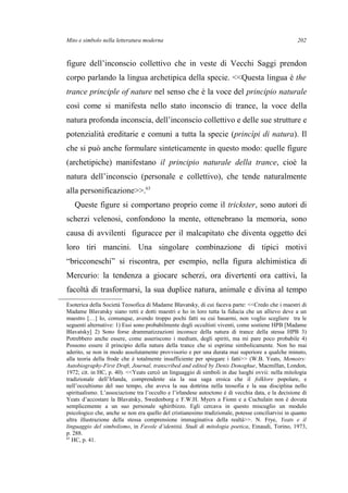 Mito e simbolo nella letteratura moderna
figure dell’inconscio collettivo che in veste di Vecchi Saggi prendon
corpo parlando la lingua archetipica della specie. <<Questa lingua è the
trance principle of nature nel senso che è la voce del principio naturale
così come si manifesta nello stato inconscio di trance, la voce della
natura profonda inconscia, dell’inconscio collettivo e delle sue strutture e
potenzialità ereditarie e comuni a tutta la specie (princìpi di natura). Il
che si può anche formulare sinteticamente in questo modo: quelle figure
(archetipiche) manifestano il principio naturale della trance, cioè la
natura dell’inconscio (personale e collettivo), che tende naturalmente
alla personificazione>>.63
Queste figure si comportano proprio come il trickster, sono autori di
scherzi velenosi, confondono la mente, ottenebrano la memoria, sono
causa di avvilenti figuracce per il malcapitato che diventa oggetto dei
loro tiri mancini. Una singolare combinazione di tipici motivi
“bricconeschi” si riscontra, per esempio, nella figura alchimistica di
Mercurio: la tendenza a giocare scherzi, ora divertenti ora cattivi, la
facoltà di trasformarsi, la sua duplice natura, animale e divina al tempo
Esoterica della Società Teosofica di Madame Blavatsky, di cui faceva parte: <<Credo che i maestri di
Madame Blavatsky siano retti e dotti maestri e ho in loro tutta la fiducia che un allievo deve a un
maestro […] Io, comunque, avendo troppo pochi fatti su cui basarmi, non voglio scegliere tra le
seguenti alternative: 1) Essi sono probabilmente degli occultisti viventi, come sostiene HPB [Madame
Blavatsky] 2) Sono forse drammatizzazioni inconsce della natura di trance della stessa HPB 3)
Potrebbero anche essere, come asseriscono i medium, degli spiriti, ma mi pare poco probabile 4)
Possono essere il principio della natura della trance che si esprime simbolicamente. Non ho mai
aderito, se non in modo assolutamente provvisorio e per una durata mai superiore a qualche minuto,
alla teoria della frode che è totalmente insufficiente per spiegare i fatti>> (W.B. Yeats, Memoirs:
Autobiography-First Draft, Journal, transcribed and edited by Denis Donoghue, Macmillan, London,
1972; cit. in HC, p. 40). <<Yeats cercò un linguaggio di simboli in due luoghi ovvii: nella mitologia
tradizionale dell’Irlanda, comprendente sia la sua saga eroica che il folklore popolare, e
nell’occultismo del suo tempo, che aveva la sua dottrina nella teosofia e la sua disciplina nello
spiritualismo. L’associazione tra l’occulto e l’irlandese autoctono è di vecchia data, e la decisione di
Yeats d’accostare la Blavatsky, Swedenborg e F.W.H. Myers a Fionn e a Cuchulain non è dovuta
semplicemente a un suo personale sghiribizzo. Egli cercava in questo miscuglio un modulo
psicologico che, anche se non era quello del cristianesimo tradizionale, potesse conciliarvisi in quanto
altra illustrazione della stessa comprensione immaginativa della realtà>>. N. Frye, Yeats e il
linguaggio del simbolismo, in Favole d’identità. Studi di mitologia poetica, Einaudi, Torino, 1973,
p. 288.
63
HC, p. 41.
202
 