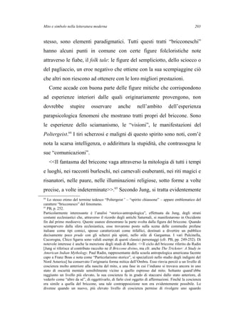 Mito e simbolo nella letteratura moderna
stesso, sono elementi paradigmatici. Tutti questi tratti “bricconeschi”
hanno alcuni punti in comune con certe figure folcloristiche note
attraverso le fiabe, il folk tale: le figure del sempliciotto, dello sciocco o
del pagliaccio, un eroe negativo che ottiene con la sua scempiaggine ciò
che altri non riescono ad ottenere con le loro migliori prestazioni.
Come accade con buona parte delle figure mitiche che corrispondono
ad esperienze interiori dalle quali originariamente provengono, non
dovrebbe stupire osservare anche nell’ambito dell’esperienza
parapsicologica fenomeni che mostrano tratti propri del briccone. Sono
le esperienze dello sciamanismo, le “visioni”, le manifestazioni del
Poltergeist.64
I tiri scherzosi e maligni di questo spirito sono noti, com’è
nota la scarsa intelligenza, o addirittura la stupidità, che contrassegna le
sue “comunicazioni”.
<<Il fantasma del briccone vaga attraverso la mitologia di tutti i tempi
e luoghi, nei racconti burleschi, nei carnevali esuberanti, nei riti magici e
risanatori, nelle paure, nelle illuminazioni religiose, sotto forme a volte
precise, a volte indeterminate>>.65
Secondo Jung, si tratta evidentemente
64
Lo stesso etimo del termine tedesco “Poltergeist” – “spirito chiassone” – appare emblematico del
carattere “bricconesco” del fenomeno.
65
PB, p. 252.
Particolarmente interessante è l’analisi “storico-antropologica”, effettuata da Jung, degli strani
costumi ecclesiastici che, attraverso il ricordo degli antichi Saturnali, si manifestarono in Occidente
fin dal primo medioevo. Queste usanze dimostrano la parte svolta dalla figura del briccone. Quando
scomparvero dalla sfera ecclesiastica, esse trovarono posto sulla scena delle commedie profane
italiane come tipi comici, spesso caratterizzati come itifallici, destinati a divertire un pubblico
decisamente poco prude con gli scherzi più spinti, nello stile di Gargantua. I vari Pulcinella,
Cucorogna, Chico Sgarra sono validi esempi di questi classici personaggi (cfr. PB, pp. 249-252). Di
notevole interesse è anche la menzione degli studi di Radin: <<Il ciclo del briccone riferito da Radin
[Jung si riferisce al contributo raccolto ne Il Briccone divino, ma cfr. anche The Trickster: A Study in
American Indian Mythology. Paul Radin, rappresentante della scuola antropologica americana facente
capo a Franz Boas e nota come “Particolarismo storico”, si specializzò nello studio degli indigeni del
Nord America] ha conservato l’originaria forma mitica dell’Ombra. Esso rinvia perciò a un livello di
coscienza molto anteriore alla nascita del mito, a una fase in cui l’indiano si trovava ancora in uno
stato di oscurità mentale sensibilmente vicino a quello espresso dal mito. Soltanto quand’ebbe
raggiunto un livello più elevato, la sua coscienza fu in grado di staccarsi dallo stato anteriore, di
vederlo come “altro da sé”, di oggettivarlo, di farlo cioè oggetto di affermazioni. Finché la coscienza
era simile a quella del briccone, una tale contrapposizione non era evidentemente possibile. Lo
divenne quando un nuovo, più elevato livello di coscienza permise di rivolgere uno sguardo
203
 