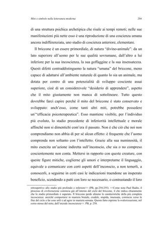 Mito e simbolo nella letteratura moderna
di una struttura psichica archetipica che risale ai tempi remoti; nelle sue
manifestazioni più nette esso è una riproduzione di una coscienza umana
ancora indifferenziata, uno stadio di coscienza anteriore, elementare.
Il briccone è un essere primordiale, di natura “divino-animale”: da un
lato superiore all’uomo per le sue qualità sovrumane, dall’altro a lui
inferiore per la sua incoscienza, la sua goffaggine e la sua insensatezza.
Questi difetti contraddistinguono la natura “umana” del briccone, meno
capace di adattarsi all’ambiente naturale di quanto lo sia un animale, ma
dotata per contro di una potenzialità di sviluppo cosciente assai
superiore, cioè di un considerevole “desiderio di apprendere”, aspetto
che il mito giustamente non manca di sottolineare. Tutto questo
dovrebbe farci capire perché il mito del briccone è stato conservato e
sviluppato: anch’esso, come tanti altri miti, potrebbe possedere
un’“efficacia psicoterapeutica”. Esso mantiene visibile, per l’individuo
più evoluto, lo stadio precedente di inferiorità intellettuale e morale
affinché non si dimentichi com’era il passato. Non è che ciò che noi non
comprendiamo non abbia di per sé alcun effetto: è frequente che l’uomo
comprenda non soltanto con l’intelletto. Grazie alla sua numinosità, il
mito esercita un’azione indiretta sull’inconscio, che sia o no compreso
coscientemente non conta. Mettersi in rapporto con queste creature, con
queste figure mitiche, coglierne gli umori e interpretarne il linguaggio,
equivale a comunicare con certi aspetti dell’inconscio, a non temerli, a
conoscerli, a seguirne in certi casi le indicazioni traendone un insperato
beneficio, scendendo a patti con loro se necessario, o contrastando il loro
retrospettivo allo stadio più profondo e inferiore>> (PB, pp.254-255). <<Come nota Paul Radin, il
processo di civilizzazione comincia già all’interno del ciclo del briccone, il che indica chiaramente
che lo stadio primordiale è superato. Il briccone perde almeno le caratteristiche della più completa
incoscienza: anziché comportarsi in maniera brutale, crudele, stupida, insensata, comincia verso la
fine del ciclo a far cose utili e ad agire in maniera sensata. Questo fatto esprime la svalorizzazione, nel
corso stesso del mito, dell’iniziale incoscienza>>. PB, p. 258.
204
 