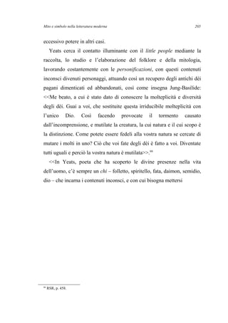 Mito e simbolo nella letteratura moderna
eccessivo potere in altri casi.
Yeats cerca il contatto illuminante con il little people mediante la
raccolta, lo studio e l’elaborazione del folklore e della mitologia,
lavorando costantemente con le personificazioni, con questi contenuti
inconsci divenuti personaggi, attuando così un recupero degli antichi dèi
pagani dimenticati ed abbandonati, così come insegna Jung-Basilide:
<<Me beato, a cui è stato dato di conoscere la molteplicità e diversità
degli dèi. Guai a voi, che sostituite questa irriducibile molteplicità con
l’unico Dio. Così facendo provocate il tormento causato
dall’incomprensione, e mutilate la creatura, la cui natura e il cui scopo è
la distinzione. Come potete essere fedeli alla vostra natura se cercate di
mutare i molti in uno? Ciò che voi fate degli dèi è fatto a voi. Diventate
tutti uguali e perciò la vostra natura è mutilata>>.66
<<In Yeats, poeta che ha scoperto le divine presenze nella vita
dell’uomo, c’è sempre un chi – folletto, spiritello, fata, daimon, semidio,
dio – che incarna i contenuti inconsci, e con cui bisogna mettersi
66
RSR, p. 458.
205
 