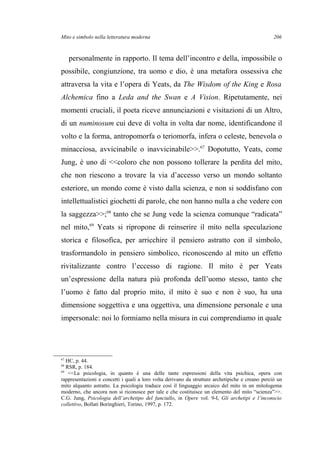 Mito e simbolo nella letteratura moderna
personalmente in rapporto. Il tema dell’incontro e della, impossibile o
possibile, congiunzione, tra uomo e dio, è una metafora ossessiva che
attraversa la vita e l’opera di Yeats, da The Wisdom of the King e Rosa
Alchemica fino a Leda and the Swan e A Vision. Ripetutamente, nei
momenti cruciali, il poeta riceve annunciazioni e visitazioni di un Altro,
di un numinosum cui deve di volta in volta dar nome, identificandone il
volto e la forma, antropomorfa o teriomorfa, infera o celeste, benevola o
minacciosa, avvicinabile o inavvicinabile>>.67
Dopotutto, Yeats, come
Jung, è uno di <<coloro che non possono tollerare la perdita del mito,
che non riescono a trovare la via d’accesso verso un mondo soltanto
esteriore, un mondo come è visto dalla scienza, e non si soddisfano con
intellettualistici giochetti di parole, che non hanno nulla a che vedere con
la saggezza>>;68
tanto che se Jung vede la scienza comunque “radicata”
nel mito,69
Yeats si ripropone di reinserire il mito nella speculazione
storica e filosofica, per arricchire il pensiero astratto con il simbolo,
trasformandolo in pensiero simbolico, riconoscendo al mito un effetto
rivitalizzante contro l’eccesso di ragione. Il mito è per Yeats
un’espressione della natura più profonda dell’uomo stesso, tanto che
l’uomo è fatto dal proprio mito, il mito è suo e non è suo, ha una
dimensione soggettiva e una oggettiva, una dimensione personale e una
impersonale: noi lo formiamo nella misura in cui comprendiamo in quale
67
HC, p. 44.
68
RSR, p. 184.
69
<<La psicologia, in quanto è una delle tante espressioni della vita psichica, opera con
rappresentazioni e concetti i quali a loro volta derivano da strutture archetipiche e creano perciò un
mito alquanto astratto. La psicologia traduce così il linguaggio arcaico del mito in un mitologema
moderno, che ancora non si riconosce per tale e che costituisce un elemento del mito “scienza”>>.
C.G. Jung, Psicologia dell’archetipo del fanciullo, in Opere vol. 9-I, Gli archetipi e l’inconscio
collettivo, Bollati Boringhieri, Torino, 1997, p. 172.
206
 