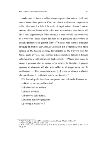 Mito e simbolo nella letteratura moderna
modo esso ci forma e collaboriamo a questa formazione. <<Il mito
non è, come forse pensava Vico, una forma rudimentale soppiantata
dalla riflessione. La fede è la molla di ogni azione: diamo il nostro
assenso alle conclusioni della riflessione ma crediamo con fede in ciò
che il mito ci presenta; la fede è amore, e si ama solo ciò che è concreto;
né è vero che l’unico scopo del mito sia di preludere alla scoperta di
qualche principio o di qualche fatto>>.70
Così di mito in mito, attraverso
le figure del Matto e del Cieco, di Cuchulain e di Conchubar, della bestia
spietata di The Second Coming, dell’unicorno di The Unicorn from the
Stars, Yeats arriva al suo sistema mitico-simbolico definitivo fondato
sulla tensione e sull’interazione degli opposti: <<Alcuni anni dopo mi
venne il pensiero che un uomo cerca sempre di diventare il proprio
opposto, di diventare ciò che aborrirebbe se al tempo stesso non lo
desiderasse […] Poi, inaspettatamente, […] venne un sistema simbolico
che manifestava il conflitto in tutte le use forme>>.71
E la fonte di quella intuizione non poteva essere altro che l’inconscio:
<<Dove ho trovato quella verità?
Dalla bocca di un medium
Dal nulla è venuta,
Dal terriccio della foresta,
Dalla nera notte ove giacquero
Le corone di Ninive>>.72
70
W.B. Yeats, Exploration (EX), Macmillan, London, 1962, p. 400; cit. in HC, p. 64.
71
W.B. Yeats, EX, p. 394; cit. in HC, p. 63.
72
W.B. Yeats, The Collected Poems of W.B. Yeats, Macmillan, London, 1950, p. 241; cit. in
HC, p. 63.
207
 