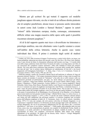 Mito e simbolo nella letteratura moderna
Mentre per gli scrittori fin qui trattati il rapporto col modello
junghiano appare rilevante, sia che si tratti di un influsso diretto piuttosto
che di semplici parallelismi, alcune tracce si possono anche intravedere
in autori come Jack London e Samuel Beckett,73
oppure in autori
“minori” della letteratura europea; risulta, comunque, estremamente
difficile stilare una mappa esaustiva delle opere nelle quali è possibile
riscontrare elementi junghiani.74
Al di là del rapporto quanto mai ricco e diversificato tra letteratura e
psicologia analitica, una rete altrettanto vasta è quella venutasi a creare
nell’ambito della critica letteraria. Anche in questo caso vanno
individuati due filoni. Il primo è costituito dagli scritti di studiosi
73
London, nel 1916, ebbe occasione di leggere Trasformazioni e simboli della libido e ne trasse, con
buona probabilità, ispirazione per alcuni suoi racconti, come The Red One e The Water baby; Beckett,
come è stato rilevato da Salza, fu chiaramente influenzato dall’incontro con Jung: <<L’ascolto della
terza delle cinque conferenze tenute alla Clinica Tavistock di Londra, in cui Jung espose, tra l’altro, la
sua concezione del “complesso creatore autonomo”, influì sulle modalità di stesura del romanzo
Murphy. Nel corso della stessa conferenza Jung introdusse il racconto della vicenda della “bambina
mai nata del tutto” che lo scrittore riprese fedelmente nel radiodramma All that fall, e che lavorò
lungamente nell’immaginario beckettiano>>. F. Salza, Jung e l’arte, in A. Carotenuto, Trattato di
Psicologia Analitica, UTET, Torino, 1992, pp. 291-192.
74
Difficoltà analoga a quella che riscontrava Michel David nell’analizzare le influenze di Jung nel
panorama letterario francese: <<Nel campo strettamente letterario (anche se Jung è stato tra quelli che
hanno costretto ad estendere il concetto di “letteratura” a ben altro che ai soliti romanzi, colle sue
esplorazioni gnostiche ed alchimistiche), non pare, ora, facile indicare con precisione gli influssi
diretti e confessati. I belgi Franz Hellens, Noël Delvaux, gli svizzeri Charles Albert Cingria, e forse
Ramuz, il Baudouin e l’Eliade romanziere, il primo Adamov (L’Aveu è ancora junghiano?), Marcel
Schneider, Julien Gracq, Henri Bosco, Raymond Abellio, Louis Pauwels (ex-discepolo di Gourdjeff,
di cui si è sostenuto una specie di junghismo inconsapevole), Jean Pichon, e certamente Ionesco […],
sono i nomi che posso presentare all’analisi di un più attento lettore. Non mi pare che il Nouveau
Roman abbia ceduto alle lusinghe junghiane, come invece ha fatto per quelle freudiane; e non so fino
a che punto il neosurrealismo di un Mandiargues, di un Klossowski, di un Blanchot, o di un Bataille,
possa essersi nutrito nei testi gnostici rivelati da Jung>> (Michel David, Jung e la cultura francese, in
“Rivista di Psicologia Analitica”, 2, 1973, p. 491). C’è da dire che anche l’ambiente culturale italiano
non rimase del tutto indifferente alla psicologia analitica e al pensiero junghiano (per un’analisi
storica dell’influenza junghiana in Italia cfr. A. Carotenuto, Jung e la cultura italiana, Astrolabio,
Roma, 1977). È il caso, per esempio, del ciclo poetico Laborintus di Edoardo Sanguineti, in cui
l’ispirazione è soprattutto tematica e fa riferimento ad alcuni passaggi degli scritti sull’alchimia, o di
Giorgio Manganelli, che con la sua pirotecnica affabulazione dà voce alla nekyia, alla <<vocazione
discenditiva>> dell’uomo, al suo destino “adediretto”: <<Dalla guglia, dalla garguglia della tua testa
d’osso, amico mio, mia comproprietaria di genitali, mio complice in distillazione d’orina, fratello in
escremento; e tu anche, preventivo cui faticosamente mi adeguo, modello di teschio, mio niente
scricchiolante ed ottuso, mio conaborto, conversevole litopedio; dalla infima cima sporgiti,
abbandónati al tuo precipizio. Sii fedele alla tua discesa, homo. Amico>>. Giorgio Manganelli,
Hilarotragoedia, Adelphi, Milano, 1987, p. 10.
208
 
