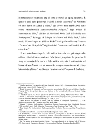 Mito e simbolo nella letteratura moderna
d’impostazione junghiana che si sono occupati di opere letterarie. È
questo il caso dello psicologo svizzero Charles Baudouin,75
di Neumann
coi suoi scritti su Kafka e Trakl,76
del lavoro della Fierz-David sullo
scritto rinascimentale Hypnerotomachia Poliphili,77
degli articoli di
Henderson su Eliot,78
dei libri di Kirsch sul Moby Dick di Melville e su
Shakespeare,79
dei saggi di Edinger sul Faust e sul Moby Dick,80
dello
studio di June Singer su William Blake81
e di quello della von Franz su
L’asino d’oro di Apuleio,82
degli scritti di Carotenuto su Pasolini, Kafka
e Apuleio.83
Il secondo filone è quello della critica letteraria non psicologica che
utilizza chiavi di lettura derivanti dalle ipotesi junghiane. La presenza di
Jung nel mondo della teoria e della critica letteraria è testimoniata nel
lavoro di Van Meurs che ha passato in rassegna sessanta anni di critica
letteraria junghiana,84
ma bisogna ricordare anche l’impresa di Bodking,
75
Charles Baudouin, Psicoanalisi dell’arte, Guaraldi, Rimini, 1972; Il trionfo dell’eroe. Psicanalisi
delle grandi epopee, SAIE, Torino, 1973.
76
Erich Neumann, Il tribunale: un’interpretazione psicologica del Processo di Kafka, Marsilio,
Venezia, 1976; Georg Trakl: Person und Mythos, in Der schöpfersche Mensch, Rascher Verlag,
Zurigo, 1959.
77
Linda Fierz-David, The Dream of Poliphilo. The Soul in Love, Spring Publications, Dallas, 1987.
78
Joseph L. Henderson, Stages of psychological development exemplified in the poetical work of T.S.
Eliot, in “Journal of Analytical Psychology”, 1, 1956; 2, 1957.
79
James Kirsch, The enigma of Moby Dick, in “Journal of Analytical Psychology”, 3, 1958;
Shakespeare’s Royal Self, Putnam’s Sons, New York, 1966.
80
Edward F. Edinger, Gothe’s Faust. Notes For a Jungian Commentary, Inner City Book, Toronto,
1990; Melville’s Moby Dick: A Jungian Commentary, New Directions, New York, 1978.
81
June Singer, The Unholy Bible. Blake, Jung and the Collective Unconscious, Sigo Press, Boston,
1986.
82
Marie Luise von Franz, L’asino d’oro, Bollati Boringhieri, Torino, 1985.
83
A. Carotenuto, L’autunno della coscienza. Ricerche psicologiche su Pier Paolo Pasolini, Bollati
Boringhieri, Torino, 1985; La chiamata del daimon. Gli orizzonti della verità e dell’amore in Kafka,
Bompiani, Milano, 1989; Le rose nella mangiatoia. Metamorfosi e individuazione in Apuleio, Cortina,
Milano, 1990.
84
Jos Van Meurs, A Survey of Jungian Literary Criticism in English, in K. Barnaby e P. D’Acierno,
C.G. Jung and the Humanities. Toward a Hermeneutics of Culture, Routledge, London, 1990.
209
 