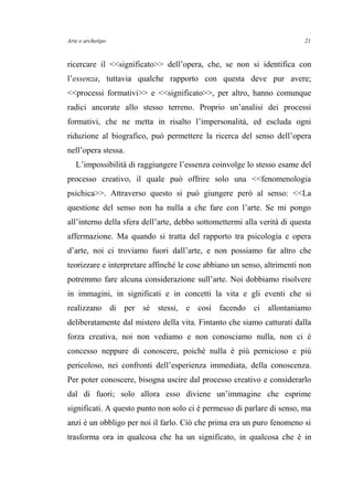 Arte e archetipo
ricercare il <<significato>> dell’opera, che, se non si identifica con
l’essenza, tuttavia qualche rapporto con questa deve pur avere;
<<processi formativi>> e <<significato>>, per altro, hanno comunque
radici ancorate allo stesso terreno. Proprio un’analisi dei processi
formativi, che ne metta in risalto l’impersonalità, ed escluda ogni
riduzione al biografico, può permettere la ricerca del senso dell’opera
nell’opera stessa.
L’impossibilità di raggiungere l’essenza coinvolge lo stesso esame del
processo creativo, il quale può offrire solo una <<fenomenologia
psichica>>. Attraverso questo si può giungere però al senso: <<La
questione del senso non ha nulla a che fare con l’arte. Se mi pongo
all’interno della sfera dell’arte, debbo sottomettermi alla verità di questa
affermazione. Ma quando si tratta del rapporto tra psicologia e opera
d’arte, noi ci troviamo fuori dall’arte, e non possiamo far altro che
teorizzare e interpretare affinché le cose abbiano un senso, altrimenti non
potremmo fare alcuna considerazione sull’arte. Noi dobbiamo risolvere
in immagini, in significati e in concetti la vita e gli eventi che si
realizzano di per sé stessi, e così facendo ci allontaniamo
deliberatamente dal mistero della vita. Fintanto che siamo catturati dalla
forza creativa, noi non vediamo e non conosciamo nulla, non ci è
concesso neppure di conoscere, poiché nulla è più pernicioso e più
pericoloso, nei confronti dell’esperienza immediata, della conoscenza.
Per poter conoscere, bisogna uscire dal processo creativo e considerarlo
dal di fuori; solo allora esso diviene un’immagine che esprime
significati. A questo punto non solo ci è permesso di parlare di senso, ma
anzi è un obbligo per noi il farlo. Ciò che prima era un puro fenomeno si
trasforma ora in qualcosa che ha un significato, in qualcosa che è in
21
 