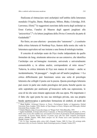 Mito e simbolo nella letteratura moderna
finalizzata al rintracciare temi archetipici nell’ambito della letteratura
mondiale (Virgilio, Dante, Shakespeare, Milton, Blake, Coleridge, D.H.
Lawrence, Eliot),85
le suggestioni esercitate dalla teoria degli archetipi su
Ernst Curtius, l’analisi di Mauron degli apporti junghiani alla
“psicocritica”,86
e la lettura junghiana della Divina Commedia da parte di
Guidubaldi.87
Per finire, un caso ulteriore – possiamo dire “autonomo” –, è costituito
dalla critica letteraria di Northrop Frye, fautore della teoria che vede la
letteratura equivalere nel suo insieme a una forma di mitologia traslata.
Il concetto di archetipo usato da Frye risulta indipendente da quello
formulato da Jung, strutturato attraverso un uso estensivo, che identifica
l’archetipo con un’immagine ricorrente, universale e universalmente
comunicabile e, in ultima analisi, corrispondente al mito stesso.88
Tuttavia, la critica letteraria di Frye non manca di visitare – anche se
incidentalmente, “di passaggio” – luoghi cari all’analisi junghiana: <<La
critica difficilmente può funzionare senza una sorta di psicologia
letteraria che colleghi il poeta con la poesia. Questa psicologia letteraria
può essere in parte uno studio psicologico del poeta, benché questo sia
utile soprattutto per analizzare gl’insuccessi nella sua espressione, le
cose di lui che sono rimaste appiccicate alla sua opera. Più importante è
il fatto che ogni poeta ha una sua mitologia privata, una sua propria
banda spettroscopica o particolare formazione di simboli, di molti dei
85
Maud Bodkin, Archetypal Patterns in Poetry. Psichological Studies of Imagination, Oxford
University Press, London, 1934; Studies of Type-Images in Poetry, Religion and Philosophy, Oxford
University Press, London, 1951.
86
Charles Mauron, Jung et la psychocritique, in “Disque Vert”, Paris-Bruxelles, 1955.
87
Egidio Guidubaldi, Archetipi della Divina Commedia, in “Rivista di Psicologia Analitica”, 2, 1973;
Dalla selva oscura alla candida rosa: psicoanalisi di un diario di guarigione freudo-junghianamente
ricostruibile, in Lectura Dantis Mystica: Il poema sacro alla luce delle conquiste psicologiche
odierne, Olschki, Firenze, 1969; Dante europeo vol. III. Poema sacro come esperienza mistica,
Olschki, Firenze, 1967.
88
Cfr. N. Frye, Anatomia della critica (AC), Einaudi, Torino, 1969; N. Frye, Gli archetipi della
letteratura (AL), in Favole d’identità. Studi di mitologia poetica, Einaudi, Torino,1973.
210
 