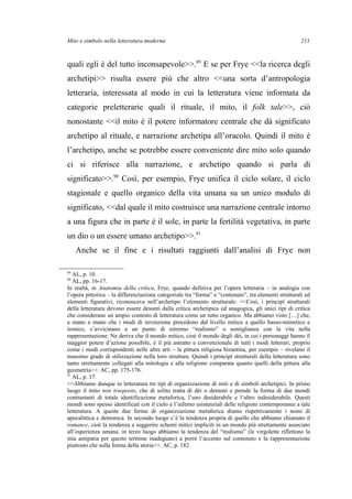 Mito e simbolo nella letteratura moderna
quali egli è del tutto inconsapevole>>.89
E se per Frye <<la ricerca degli
archetipi>> risulta essere più che altro <<una sorta d’antropologia
letteraria, interessata al modo in cui la letteratura viene informata da
categorie preletterarie quali il rituale, il mito, il folk tale>>, ciò
nonostante <<il mito è il potere informatore centrale che dà significato
archetipo al rituale, e narrazione archetipa all’oracolo. Quindi il mito è
l’archetipo, anche se potrebbe essere conveniente dire mito solo quando
ci si riferisce alla narrazione, e archetipo quando si parla di
significato>>.90
Così, per esempio, Frye unifica il ciclo solare, il ciclo
stagionale e quello organico della vita umana su un unico modulo di
significato, <<dal quale il mito costruisce una narrazione centrale intorno
a una figura che in parte è il sole, in parte la fertilità vegetativa, in parte
un dio o un essere umano archetipo>>.91
Anche se il fine e i risultati raggiunti dall’analisi di Frye non
89
AL, p. 10.
90
AL, pp. 16-17.
In realtà, in Anatomia della critica, Frye, quando definiva per l’opera letteraria – in analogia con
l’opera pittorica – la differenziazione categoriale tra “forma” e “contenuto”, tra elementi strutturali ed
elementi figurativi, riconosceva nell’archetipo l’elemento strutturale: <<Così, i principî strutturali
della letteratura devono essere desunti dalla critica archetipica ed anagogica, gli unici tipi di critica
che considerano un ampio contesto di letteratura come un tutto organico. Ma abbiamo visto […] che,
a mano a mano che i modi di invenzione procedono dal livello mitico a quello basso-mimetico e
ironico, s’avvicinano a un punto di estremo “realismo” o somiglianza con la vita nella
rappresentazione. Ne deriva che il mondo mitico, cioè il mondo degli dèi, in cui i personaggi hanno il
maggior potere d’azione possibile, è il più astratto e convenzionale di tutti i modi letterari, proprio
come i modi corrispondenti nelle altre arti – la pittura religiosa bizantina, per esempio – rivelano il
massimo grado di stilizzazione nella loro struttura. Quindi i principî strutturali della letteratura sono
tanto strettamente collegati alla mitologia e alla religione comparata quanto quelli della pittura alla
geometria>>. AC, pp. 175-176.
91
AL, p. 17.
<<Abbiamo dunque in letteratura tre tipi di organizzazione di miti e di simboli archetipici. In primo
luogo il mito non trasposto, che di solito tratta di dèi o demoni e prende la forma di due mondi
contrastanti di totale identificazione metaforica, l’uno desiderabile e l’altro indesiderabile. Questi
mondi sono spesso identificati con il cielo e l’inferno esistenziali delle religioni contemporanee a tale
letteratura. A queste due forme di organizzazione metaforica diamo rispettivamente i nomi di
apocalittica e demonica. In secondo luogo c’è la tendenza propria di quello che abbiamo chiamato il
romance, cioè la tendenza a suggerire schemi mitici impliciti in un mondo più strettamente associato
all’esperienza umana. in terzo luogo abbiamo la tendenza del “realismo” (le virgolette riflettono la
mia antipatia per questo termine inadeguato) a porre l’accento sul contenuto e la rappresentazione
piuttosto che sulla forma della storia>>. AC, p. 182.
211
 