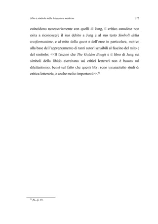 Mito e simbolo nella letteratura moderna
coincidono necessariamente con quelli di Jung, il critico canadese non
esita a riconoscere il suo debito a Jung e al suo testo Simboli della
trasformazione, e al mito della quest e dell’eroe in particolare, motivo
alla base dell’apprezzamento di tanti autori sensibili al fascino del mito e
del simbolo: <<Il fascino che The Golden Bough e il libro di Jung sui
simboli della libido esercitano sui critici letterari non è basato sul
dilettantismo, bensì sul fatto che questi libri sono innanzitutto studi di
critica letteraria, e anche molto importanti>>.92
92
AL, p. 19.
212
 