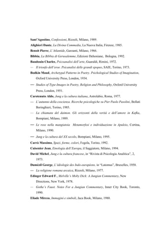 Sant’Agostino, Confessioni, Rizzoli, Milano, 1989.
Alighieri Dante, La Divina Commedia, La Nuova Italia, Firenze, 1985.
Benoit Pierre, L’Atlantide, Garzanti, Milano, 1966.
Bibbia, La Bibbia di Gerusalemme, Edizioni Dehoniane, Bologna, 1992.
Baudouin Charles, Psicoanalisi dell’arte, Guaraldi, Rimini, 1972.
— Il trionfo dell’eroe. Psicanalisi delle grandi epopee, SAIE, Torino, 1973.
Bodkin Maud, Archetypal Patterns in Poetry. Psichological Studies of Imagination,
Oxford University Press, London, 1934.
— Studies of Type-Images in Poetry, Religion and Philosophy, Oxford University
Press, London, 1951.
Carotenuto Aldo, Jung e la cultura italiana, Astrolabio, Roma, 1977.
— L’autunno della coscienza. Ricerche psicologiche su Pier Paolo Pasolini, Bollati
Boringhieri, Torino, 1985.
— La chiamata del daimon. Gli orizzonti della verità e dell’amore in Kafka,
Bompiani, Milano, 1989.
— Le rose nella mangiatoia Metamorfosi e individuazione in Apuleio, Cortina,
Milano, 1990.
— Jung e la cultura del XX secolo, Bompiani, Milano, 1995.
Carrà Massimo, Spazi, forme, colori, Fogola, Torino, 1992.
Cuisenier Jean, Etnologia dell’Europa, il Saggiatore, Milano, 1994.
David Michel, Jung e la cultura francese, in “Rivista di Psicologia Analitica”, 2,
1973.
Dumézil George, L’idéologie des Indo-européens, in “Latomus”, Bruxelles, 1958.
— La religione romana arcaica, Rizzoli, Milano, 1977.
Edinger Edward F., Melville’s Moby Dick: A Jungian Commentary, New
Directions, New York, 1978.
— Gothe’s Faust. Notes For a Jungian Commentary, Inner City Book, Toronto,
1990.
Eliade Mircea, Immagini e simboli, Jaca Book, Milano, 1980.
 