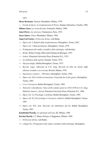 Bibliografia
1957.
Hesse Hermann, Demian, Mondadori, Milano, 1979.
— Favola d’amore. Le trasformazioni di Pictor, Stampa Alternativa, Viterbo, 1996.
Hübner Kurt, La verità del mito, Feltrinelli, Milano, 1990.
Janet Pierre, Les névroses, Flammarion, Paris, 1919.
Joyce James, Ulisse, Mondadori, Milano, 1984.
Jung Carl Gustav, Il briccone divino, vedi Radin.
— Opere vol. 5, Simboli della trasformazione, Boringhieri, Torino, 1967.
— Opere vol. 1 Studi psichiatrici, Boringhieri, Torino, 1970.
— Prolegomeni allo studio scientifico della mitologia, vedi Kerényi.
— Briefe, Walter-Verlag, Olten und Freiburg im Breisgau, 1972.
— Letters, Princeton University Press, Princeton N.J., 1973.
— La simbolica dello spirito, Einaudi, Torino, 1975.
— Tipi psicologici, Bollati Boringhieri, Torino, 1977.
— Ricordi, sogni, riflessioni di C.G. Jung. Raccolti ed editi da Aniela Jaffé,
edizione riveduta e accresciuta, Rizzoli, Milano, 1978.
— Esperienza e mistero – 100 lettere, Boringhieri, Torino, 1982.
— Opere vol. 10-I, Civiltà in transizione: Il periodo fra le due guerre, Boringhieri,
Torino, 1985.
— L’io e l’inconscio, Bollati Boringhieri, Torino, 1985.
— Nietzsche’s Zarathustra. Notes of the seminar given in 1934-1939 by C.G. Jung.
Edited by James L. Jarrett, Princeton University Press, Princeton N.J., 1988.
— Opere vol. 12, Psicologia e alchimia, Bollati Boringhieri, Torino, 1995.
— Opere vol. 9-I, Gli archetipi e l’inconscio collettivo, Bollati Boringhieri, Torino,
1997.
— Opere vol. 9-II, Aion. Ricerche sul simbolismo del Sé, Bollati Boringhieri,
Torino, 1997.
Kandinskij Wassily, Lo spirituale nell’arte, SE, Milano, 1989.
Kerényi Karoly e T. Mann, Dialogo, il Saggiatore, Milano, 1960.
— Il briccone divino, vedi Radin.
— e Jung C.G., Prolegomeni allo studio scientifico della mitologia, Boringhieri,
216
 