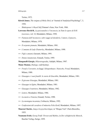 Bibliografia
Torino, 1972.
Kirsch James, The enigma of Moby Dick, in “Journal of Analytical Psychology”, 3,
1958.
— Shakespeare’s Royal Self, Putnam’s Sons, New York, 1966.
Lawrence David H., La psicoanalisi e l’inconscio, in Tutte le opere di D.H.
Lawrence, vol. 12, Mondadori, Milano, 1950.
— Fantasia dell’inconscio e altri saggi sul desiderio, l’amore, il piacere,
Mondadori, Milano, 1978.
— Il serpente piumato, Mondadori, Milano, 1981.
— L’amante di Lady Chatterley, Mondadori, Milano, 1990.
— Figli e amanti, Garzanti, Milano, 1991.
— Donne innamorate, Einaudi, Torino, 1995.
Manganelli Giorgio, Hilarotragoedia, Adelphi, Milano, 1987.
Mann Thomas, Dialogo, vedi Kerényi.
— Freud e l’avvenire, in Saggi. Schopenhauer, Nietzsche, Freud, Mondadori,
Milano, 1980.
— Giuseppe e i suoi fratelli: le storie di Giacobbe, Mondadori, Milano, 1981.
— Il giovane Giuseppe, Mondadori, Milano, 1981.
— Giuseppe in Egitto, Mondadori, Milano, 1981.
— Giuseppe il nutritore, Mondadori, Milano, 1982.
— Lettere, Mondadori, Milano, 1986.
— La morte a Venezia, Einaudi, Torino, 1990.
— La montagna incantata, Corbaccio, Milano, 1992.
— Confessioni del cavaliere d’industria Felix Krull, Mondadori, Milano, 1997.
Mauron Charles, Jung et la psychocritique, in “Disque Vert”, Paris-Bruxelles,
1955.
Neumann Erich, Georg Trakl: Person und Mythos, in Der schöpferische Mensch,
Rascher Verlag, Zurigo, 1959.
217
 