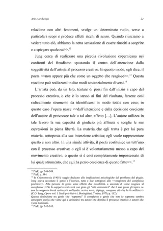 Arte e archetipo
relazione con altri fenomeni, svolge un determinato ruolo, serve a
particolari scopi e produce effetti ricchi di senso. Quando riusciamo a
vedere tutto ciò, abbiamo la netta sensazione di essere riusciti a scoprire
e a spiegare qualcosa>>.12
Jung cerca di realizzare una piccola rivoluzione copernicana nei
confronti del freudismo spostando il centro dell’attenzione dalla
soggettività dell’artista al processo creativo. In questo modo, egli dice, il
poeta <<non appare più che come un oggetto che reagisce>>.13
Questa
reazione può realizzarsi in due modi sostanzialmente diversi.14
L’artista può, da un lato, tentare di porsi fin dall’inizio a capo del
processo creativo, o che è lo stesso ai fini del risultato, farsene così
radicalmente strumento da identificarsi in modo totale con esso; in
questo caso l’opera nasce <<dall’intenzione e dalla decisione cosciente
dell’autore di provocare tale o tal altro effetto […]. L’autore utilizza in
tale lavoro la sua capacità di giudizio più affinata e sceglie le sue
espressioni in piena libertà. La materia che egli tratta è per lui pura
materia, sottoposta alla sua intenzione artistica; egli vuole rappresentare
quello e non altro. In una simile attività, il poeta costituisce un tutt’uno
con il processo creativo: o egli si è volontariamente messo a capo del
movimento creativo, o questo si è così completamente impossessato di
lui quale strumento, che egli ha perso coscienza di questo fatto>>.15
12
PAP, pp. 348-349.
13
PAP, p. 344.
14
In Criptomnesia (1905), saggio dedicato alle implicazioni psicologiche del problema del plagio,
Jung aveva accostato il genio e l’isterico, tutte e due sottoposti allo <<strapotere del complesso
psichico>>. Alla persona di genio sono offerte due possibilità, a seconda di come reagisce al
complesso: <<Se lo sopporta realizzerà con gioia gli “atti sintomatici” che il suo genio gli ispira, se
non lo sopporta dovrà realizzarli soffrendo: scrive versi, dipinge, compone ciò che lo fa soffrire>>
(C.G. Jung, Opere vol. 1 Studi psichiatrici, Boringhieri, Torino, 1970, p. 112).
Questa distinzione tra genio che “sopporta” il complesso e genio che non lo sopporta sembra
anticipare quella che viene qui a delinearsi tra autore che domina il processo creativo e autore che
viene dominato.
15
PAP, pp. 342-343.
22
 