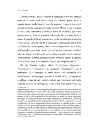 Arte e archetipo
L’altra possibilità, invece, è quella di accogliere il processo creativo
come una <<potenza estranea>>, tanto che <<l’opera porta con sé la
propria forma; ciò che l’autore vorrebbe aggiungervi viene respinto; ciò
che egli vorrebbe respingere gli viene imposto. Mentre la sua coscienza
si trova come esterrefatta e vuota di fronte al fenomeno, egli viene
sommerso da un fiume di pensieri e di immagini che non sono, in alcun
modo, il prodotto della sua intenzione, e che la sua volontà mai avrebbe
voluto creare. Tuttavia egli deve riconoscere a malincuore che in tutto
ciò è il suo Sé che si esprime, è la sua natura più profonda che si rivela,
proclamando a gran voce quanto egli non avrebbe mai osato confidare
alla sua lingua. Non gli resta che obbedire e seguire questo impulso
apparentemente estraneo, rendendosi conto che la sua opera è più grande
di lui, e perciò ha su di lui un potere al quale egli non può sottrarsi>>.16
Ciò che l’artista produce, allora, è un’opera <<ingenua>>,
<<inconscia>>, <<estroversa>> e, soprattutto, <<simbolica>>: essa è
impregnata di <<immagini e forme strane, idee afferrabili solo
intuitivamente, un linguaggio gravido di significati, le cui espressioni
avrebbero valore di veri simboli, poiché esse esprimono nel modo
migliore cose ancora sconosciute, e sono come ponti gettati verso una
16
PAP, p. 343.
Bisogna considerare che Jung ritiene l’immaginazione un’attività specifica della psiche, la quale non
può essere spiegata né come un’azione riflessa allo stimolo sensoriale né come forma di astrazione,
bensì come un atto vitale, un atto creativo costante. L’immaginazione è l’attività riproduttiva o
creativa dello spirito, in genere, senza per questo costituire una facoltà particolare, poiché essa può
esplicarsi in tutte le forme fondamentali dei processi psichici, nel pensare, nel sentire, nel percepire
sensoriale e nell’intuire. La fantasia, come attività immaginativa, è semplicemente l’espressione
diretta dell’attività vitale psichica, dell’energia psichica, la quale è data alla coscienza solo in forma di
immagini o di contenuti. Si possono distinguere fantasie attive e passive; le prime sono provocate
dall’intuizione, cioè da un atteggiamento diretto alla percezione di contenuti inconsci; le altre
appaiono a priori in forma chiara senza che vi sia un atteggiamento intuitivo precedente, mentre il
soggetto che ne prende coscienza mantiene un atteggiamento completamente passivo. Ed è proprio
quando il soggetto partecipa all’attività immaginativa come “spettatore” di una scena drammatica, cui
pure interviene con la sua reazione personale e la sua sensibilità, che tale fantasia diviene forma
attraverso cui emergono le immagini primordiali o archetipi. La fonte ultima della realtà psichica è
trovata non in ciò che l’immaginante stesso può fare, ma nelle immagini primordiali che preformano
la sua attività immaginativa.
23
 