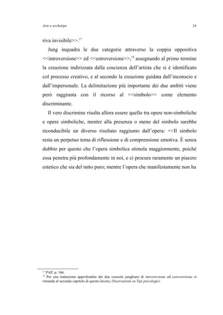 Arte e archetipo
riva invisibile>>.17
Jung inquadra le due categorie attraverso la coppia oppositiva
<<introversione>> ed <<estroversione>>,18
assegnando al primo termine
la creazione indirizzata dalla coscienza dell’artista che si è identificato
col processo creativo, e al secondo la creazione guidata dall’inconscio e
dall’impersonale. La delimitazione più importante dei due ambiti viene
però raggiunta con il ricorso al <<simbolo>> come elemento
discriminante.
Il vero discrimine risulta allora essere quello tra opere non-simboliche
e opere simboliche, mentre alla presenza o meno del simbolo sarebbe
riconducibile un diverso risultato raggiunto dall’opera: <<Il simbolo
resta un perpetuo tema di riflessione e di comprensione emotiva. È senza
dubbio per questo che l’opera simbolica stimola maggiormente, poiché
essa penetra più profondamente in noi, e ci procura raramente un piacere
estetico che sia del tutto puro; mentre l’opera che manifestamente non ha
17
PAP, p. 346.
18
Per una trattazione approfondita dei due concetti junghiani di introversione ed estroversione si
rimanda al secondo capitolo di questo lavoro, Osservazioni su Tipi psicologici.
24
 