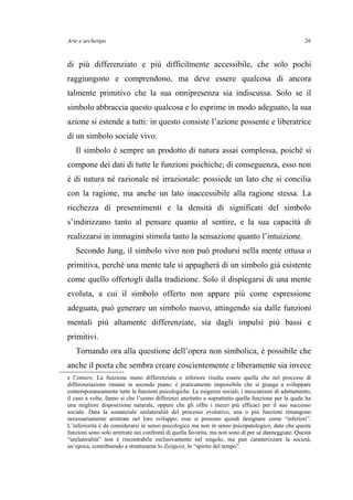 Arte e archetipo
di più differenziato e più difficilmente accessibile, che solo pochi
raggiungono e comprendono, ma deve essere qualcosa di ancora
talmente primitivo che la sua onnipresenza sia indiscussa. Solo se il
simbolo abbraccia questo qualcosa e lo esprime in modo adeguato, la sua
azione si estende a tutti: in questo consiste l’azione possente e liberatrice
di un simbolo sociale vivo.
Il simbolo è sempre un prodotto di natura assai complessa, poiché si
compone dei dati di tutte le funzioni psichiche; di conseguenza, esso non
è di natura né razionale né irrazionale: possiede un lato che si concilia
con la ragione, ma anche un lato inaccessibile alla ragione stessa. La
ricchezza di presentimenti e la densità di significati del simbolo
s’indirizzano tanto al pensare quanto al sentire, e la sua capacità di
realizzarsi in immagini stimola tanto la sensazione quanto l’intuizione.
Secondo Jung, il simbolo vivo non può prodursi nella mente ottusa o
primitiva, perché una mente tale si appagherà di un simbolo già esistente
come quello offertogli dalla tradizione. Solo il dispiegarsi di una mente
evoluta, a cui il simbolo offerto non appare più come espressione
adeguata, può generare un simbolo nuovo, attingendo sia dalle funzioni
mentali più altamente differenziate, sia dagli impulsi più bassi e
primitivi.
Tornando ora alla questione dell’opera non simbolica, è possibile che
anche il poeta che sembra creare coscientemente e liberamente sia invece
e l’intuire. La funzione meno differenziata o inferiore risulta essere quella che nel processo di
differenziazione rimane in secondo piano: è praticamente impossibile che si giunga a sviluppare
contemporaneamente tutte le funzioni psicologiche. Le esigenze sociali, i meccanismi di adattamento,
il caso a volte, fanno sì che l’uomo differenzi anzitutto e soprattutto quella funzione per la quale ha
una migliore disposizione naturale, oppure che gli offre i mezzi più efficaci per il suo successo
sociale. Data la sostanziale unilateralità del processo evolutivo, una o più funzioni rimangono
necessariamente arretrate nel loro sviluppo; esse si possono quindi designare come “inferiori”.
L’inferiorità è da considerarsi in senso psicologico ma non in senso psicopatologico, dato che queste
funzioni sono solo arretrate nei confronti di quella favorita, ma non sono di per sé danneggiate. Questa
“unilateralità” non è riscontrabile esclusivamente nel singolo, ma può caratterizzare la società,
un’epoca, contribuendo a strutturarne lo Zeitgeist, lo “spirito del tempo”.
26
 