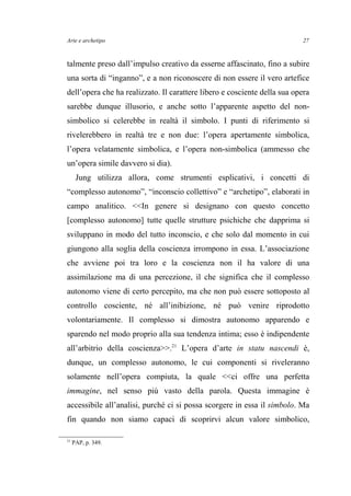 Arte e archetipo
talmente preso dall’impulso creativo da esserne affascinato, fino a subire
una sorta di “inganno”, e a non riconoscere di non essere il vero artefice
dell’opera che ha realizzato. Il carattere libero e cosciente della sua opera
sarebbe dunque illusorio, e anche sotto l’apparente aspetto del non-
simbolico si celerebbe in realtà il simbolo. I punti di riferimento si
rivelerebbero in realtà tre e non due: l’opera apertamente simbolica,
l’opera velatamente simbolica, e l’opera non-simbolica (ammesso che
un’opera simile davvero si dia).
Jung utilizza allora, come strumenti esplicativi, i concetti di
“complesso autonomo”, “inconscio collettivo” e “archetipo”, elaborati in
campo analitico. <<In genere si designano con questo concetto
[complesso autonomo] tutte quelle strutture psichiche che dapprima si
sviluppano in modo del tutto inconscio, e che solo dal momento in cui
giungono alla soglia della coscienza irrompono in essa. L’associazione
che avviene poi tra loro e la coscienza non il ha valore di una
assimilazione ma di una percezione, il che significa che il complesso
autonomo viene di certo percepito, ma che non può essere sottoposto al
controllo cosciente, né all’inibizione, né può venire riprodotto
volontariamente. Il complesso si dimostra autonomo apparendo e
sparendo nel modo proprio alla sua tendenza intima; esso è indipendente
all’arbitrio della coscienza>>.21
L’opera d’arte in statu nascendi è,
dunque, un complesso autonomo, le cui componenti si riveleranno
solamente nell’opera compiuta, la quale <<ci offre una perfetta
immagine, nel senso più vasto della parola. Questa immagine è
accessibile all’analisi, purché ci si possa scorgere in essa il simbolo. Ma
fin quando non siamo capaci di scoprirvi alcun valore simbolico,
21
PAP, p. 349.
27
 