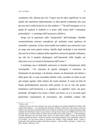 Arte e archetipo
costatiamo che, almeno per noi, l’opera non ha altro significato se non
quello che manifesta esplicitamente; in altre parole costatiamo che essa
per noi non è nulla di più di ciò che sembra>>.22
Se nell’immagine si è in
grado di cogliere il simbolo ci si pone sulle tracce dell’<<immagine
primordiale>> o archetipo dell’inconscio collettivo.
Sorge ora la questione sulla “temporalità” dell’archetipo. Sarebbe
sostanzialmente erroneo considerare gli archetipi come qualcosa di
immobile e perenne: la loro universalità non implica una astoricità e non
ne nega una certa genesi storica. Quella degli archetipi è una storicità
che non ha la breve cadenza della superficie storica di qualche millennio,
ma che ha il proprio dispiegarsi nell’immensità delle lunghe ere
attraverso cui è avvenuta la formazione dell’uomo.23
L’archetipo non è definibile attraverso le limitate formulazioni della
storiografia: <<In ciascuna di queste immagini è racchiuso un
frammento di psicologia e di destino umano, un frammento dei dolori e
delle gioie che si sono succedute infinite volte, secondo un ritmo su per
giù sempre uguale, nelle schiere dei nostri antenati. È come un letto di
fiume profondamente incavato nella psiche, in cui la vita che prima
tentennava nell’incertezza e si spandeva su superfici vaste, ma poco
profonde, all’improvviso riesce a fluire con forza, se si è avverato quel
particolare concatenarsi di circostanze, che contribuì sempre alla
22
PAP, p. 350.
23
Ipotesi che, per certi versi, presenta una certa convergenza con quella prospettata da Eliade nello
studio delle religioni: <<La psicologia del profondo, attirando l’attenzione sulla sopravvivenza dei
simboli e dei temi mitici nella psiche dell’uomo moderno, mostrando che la riscoperta spontanea degli
archetipi del simbolismo arcaico è cosa comune a tutti gli esseri umani, senza differenza di razza e di
ambiente storico, ha fatto crollare le ultime esitazioni dello storico delle religioni. […] Nel prospettare
lo studio dell’uomo non solo quale essere storico, ma altresì quale simbolo vivente, la storia delle
religioni potrebbe diventare, ci si passi il termine, una meta-psicoanalisi. Essa condurrebbe, infatti, ad
un risveglio e ad una nuova presa di coscienza dei simboli e degli archetipi arcaici, viventi o
fossilizzati nelle tradizioni religiose dell’intera umanità>>. Mircea Eliade, Immagini e simboli, Jaca
Book, Milano, 1980, pp. 35-36.
28
 