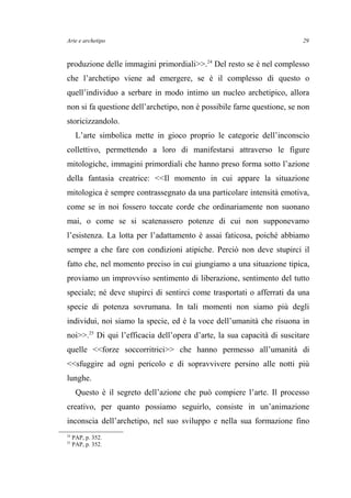 Arte e archetipo
produzione delle immagini primordiali>>.24
Del resto se è nel complesso
che l’archetipo viene ad emergere, se è il complesso di questo o
quell’individuo a serbare in modo intimo un nucleo archetipico, allora
non si fa questione dell’archetipo, non è possibile farne questione, se non
storicizzandolo.
L’arte simbolica mette in gioco proprio le categorie dell’inconscio
collettivo, permettendo a loro di manifestarsi attraverso le figure
mitologiche, immagini primordiali che hanno preso forma sotto l’azione
della fantasia creatrice: <<Il momento in cui appare la situazione
mitologica è sempre contrassegnato da una particolare intensità emotiva,
come se in noi fossero toccate corde che ordinariamente non suonano
mai, o come se si scatenassero potenze di cui non supponevamo
l’esistenza. La lotta per l’adattamento è assai faticosa, poiché abbiamo
sempre a che fare con condizioni atipiche. Perciò non deve stupirci il
fatto che, nel momento preciso in cui giungiamo a una situazione tipica,
proviamo un improvviso sentimento di liberazione, sentimento del tutto
speciale; né deve stupirci di sentirci come trasportati o afferrati da una
specie di potenza sovrumana. In tali momenti non siamo più degli
individui, noi siamo la specie, ed è la voce dell’umanità che risuona in
noi>>.25
Di qui l’efficacia dell’opera d’arte, la sua capacità di suscitare
quelle <<forze soccorritrici>> che hanno permesso all’umanità di
<<sfuggire ad ogni pericolo e di sopravvivere persino alle notti più
lunghe.
Questo è il segreto dell’azione che può compiere l’arte. Il processo
creativo, per quanto possiamo seguirlo, consiste in un’animazione
inconscia dell’archetipo, nel suo sviluppo e nella sua formazione fino
24
PAP, p. 352.
25
PAP, p. 352.
29
 