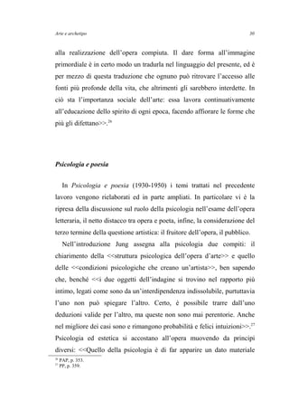 Arte e archetipo
alla realizzazione dell’opera compiuta. Il dare forma all’immagine
primordiale è in certo modo un tradurla nel linguaggio del presente, ed è
per mezzo di questa traduzione che ognuno può ritrovare l’accesso alle
fonti più profonde della vita, che altrimenti gli sarebbero interdette. In
ciò sta l’importanza sociale dell’arte: essa lavora continuativamente
all’educazione dello spirito di ogni epoca, facendo affiorare le forme che
più gli difettano>>.26
Psicologia e poesia
In Psicologia e poesia (1930-1950) i temi trattati nel precedente
lavoro vengono rielaborati ed in parte ampliati. In particolare vi è la
ripresa della discussione sul ruolo della psicologia nell’esame dell’opera
letteraria, il netto distacco tra opera e poeta, infine, la considerazione del
terzo termine della questione artistica: il fruitore dell’opera, il pubblico.
Nell’introduzione Jung assegna alla psicologia due compiti: il
chiarimento della <<struttura psicologica dell’opera d’arte>> e quello
delle <<condizioni psicologiche che creano un’artista>>, ben sapendo
che, benché <<i due oggetti dell’indagine si trovino nel rapporto più
intimo, legati come sono da un’interdipendenza indissolubile, purtuttavia
l’uno non può spiegare l’altro. Certo, è possibile trarre dall’uno
deduzioni valide per l’altro, ma queste non sono mai perentorie. Anche
nel migliore dei casi sono e rimangono probabilità e felici intuizioni>>.27
Psicologia ed estetica si accostano all’opera muovendo da principi
diversi: <<Quello della psicologia è di far apparire un dato materiale
26
PAP, p. 353.
27
PP, p. 359.
30
 