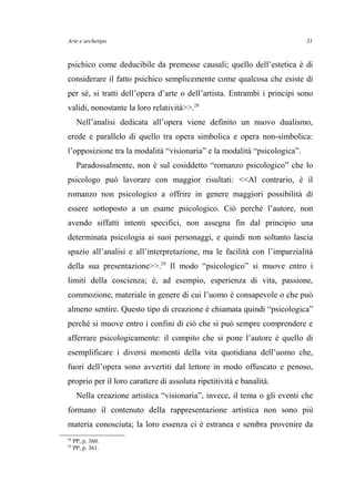 Arte e archetipo
psichico come deducibile da premesse causali; quello dell’estetica è di
considerare il fatto psichico semplicemente come qualcosa che esiste di
per sé, si tratti dell’opera d’arte o dell’artista. Entrambi i principi sono
validi, nonostante la loro relatività>>.28
Nell’analisi dedicata all’opera viene definito un nuovo dualismo,
erede e parallelo di quello tra opera simbolica e opera non-simbolica:
l’opposizione tra la modalità “visionaria” e la modalità “psicologica”.
Paradossalmente, non è sul cosiddetto “romanzo psicologico” che lo
psicologo può lavorare con maggior risultati: <<Al contrario, è il
romanzo non psicologico a offrire in genere maggiori possibilità di
essere sottoposto a un esame psicologico. Ciò perché l’autore, non
avendo siffatti intenti specifici, non assegna fin dal principio una
determinata psicologia ai suoi personaggi, e quindi non soltanto lascia
spazio all’analisi e all’interpretazione, ma le facilità con l’imparzialità
della sua presentazione>>.29
Il modo “psicologico” si muove entro i
limiti della coscienza; è, ad esempio, esperienza di vita, passione,
commozione, materiale in genere di cui l’uomo è consapevole o che può
almeno sentire. Questo tipo di creazione è chiamata quindi “psicologica”
perché si muove entro i confini di ciò che si può sempre comprendere e
afferrare psicologicamente: il compito che si pone l’autore è quello di
esemplificare i diversi momenti della vita quotidiana dell’uomo che,
fuori dell’opera sono avvertiti dal lettore in modo offuscato e penoso,
proprio per il loro carattere di assoluta ripetitività e banalità.
Nella creazione artistica “visionaria”, invece, il tema o gli eventi che
formano il contenuto della rappresentazione artistica non sono più
materia conosciuta; la loro essenza ci è estranea e sembra provenire da
28
PP, p. 360.
29
PP, p. 361.
31
 