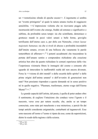 Arte e archetipo
un <<remotissimo sfondo di epoche oscure>>. L’argomento ci sembra
un “evento primigenio” al quale la natura umana rischia di soggiacere
annichilita. <<L’impressione violenta che ne riceviamo poggia sulla
mostruosità dell’evento che emerge, freddo ed estraneo o significativo e
sublime, da profondità senza tempo: sia che scintillante, demoniaco o
grottesco mandi in pezzi valori umani e belle forme, groviglio
terrificante dell’eterno caos o, per dirla con Nietzsche, crimen laesae
majestatis humanae; sia che si riveli di altezze e profondità insondabili
dall’intuito umano, ovvero di una bellezza che vanamente le parole
tenterebbero di afferrare>>.30
I potenti accadimenti che trascendono la
portata dell’umano sentire e comprendere richiedono alla creazione
artistica ben altro da quanto richiedano le comuni esperienze della vita:
l’esperienza visionaria libera le immagini del cosmo e consente allo
sguardo di intravedere le inafferrabili realtà del non ancora divenuto.
Forse la <<visione di altri mondi? o delle oscurità dello spirito? o delle
prime origini dell’anima umana? o dell’avvenire di generazioni non
nate? Non possiamo rispondere a queste domande né in senso positivo
né in quello negativo. “Plasmare, trasformare, eterno svago dell’Eterna
Mente!”>>.31
La grande capacità dell’artista, del poeta, è quella di poter andare oltre
il sentimento, di cogliere l’intuizione che conduce verso l’ignoto e il
nascosto, verso cose per natura occulte, che, anche se un tempo
conosciute, sono state poi mascherate e rese misteriose, e perciò fin dai
tempi antichi considerate enigmatiche, conturbanti ed ingannevoli. Esse
sono nascoste all’uomo e l’uomo si ripara da esse, come da superstizioni,
dietro lo scudo della ragione e della scienza.
30
PP, p. 363.
31
PP, p. 363.
32
 