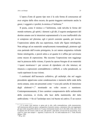 Arte e archetipo
L’opera d’arte di questo tipo non è la sola forma di conoscenza ad
aver origine dalla sfera oscura; da questa traggono nutrimento anche la
gnosi, i veggenti e i profeti, la mistica e l’alchimia.32
Il poeta, come il mistico o l’alchimista, vede talvolta le forme del
mondo notturno, gli spiriti, i demoni e gli dèi, il segreto amalgamarsi del
destino umano con le intenzioni soprannaturali e le cose inafferrabili che
si compiono nel pleroma; egli è perciò coerente quando, per trovare
l’espressione adatta alla sua esperienza, risale alle figure mitologiche.
Non attinge ad un materiale semplicemente tramandatogli, piuttosto egli
crea partendo dall’evento primigenio, la cui natura enigmatica richiede
forme mitologiche, e perciò attira a sé quanto le è affine per servirsene
come mezzo di espressione. Ma siccome l’espressione non raggiunge
mai la pienezza della visione, il poeta ha spesso bisogno di un materiale
<<quasi mostruoso>> per cercare di riprodurre ciò che intuisce; né
rinuncia a espressioni contraddittorie e difficili, a volte paradossali, se
vuole esprimere la sua visione.
I costituenti dell’inconscio collettivo, gli archetipi, che nel saggio
precedente apparivano come condensazione e memorie delle onde della
storia umana, sono ora presentati come <<cose più cariche di intenzione
degli elettroni>>,33
mostrando un volto oscuro e numinoso.
Contemporaneamente, il loro carattere compensatorio delle unilateralità
della coscienza, si rivela, alla luce della numinosità, del tutto
ambivalente: <<In sé l’archetipo non è né buono né cattivo. È un numen
32
<<E la nostra vista interiore si spinse più in alto, nella contemplazione, nella enumerazione,
nell’ammirazione delle tue opere; e giungemmo al pensiero umano, e passammo oltre, per raggiungere
gli spazi della inesauribile ubertà ove Tu pasci eternamente Israele con il cibo della verità, dove vita è
la sapienza che dà l’essere a tutte le cose, alle passate e alle future: ed essa non ha successione, ma è
come fu, come sarà sempre>>. Agostino, Confessioni, IX. 10; nella traduzione di C. Vitali, Rizzoli,
Milano, 1989.
33
PP, p. 367.
33
 