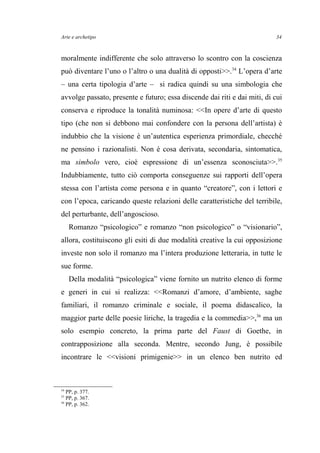 Arte e archetipo
moralmente indifferente che solo attraverso lo scontro con la coscienza
può diventare l’uno o l’altro o una dualità di opposti>>.34
L’opera d’arte
– una certa tipologia d’arte – si radica quindi su una simbologia che
avvolge passato, presente e futuro; essa discende dai riti e dai miti, di cui
conserva e riproduce la tonalità numinosa: <<In opere d’arte di questo
tipo (che non si debbono mai confondere con la persona dell’artista) è
indubbio che la visione è un’autentica esperienza primordiale, checché
ne pensino i razionalisti. Non è cosa derivata, secondaria, sintomatica,
ma simbolo vero, cioè espressione di un’essenza sconosciuta>>.35
Indubbiamente, tutto ciò comporta conseguenze sui rapporti dell’opera
stessa con l’artista come persona e in quanto “creatore”, con i lettori e
con l’epoca, caricando queste relazioni delle caratteristiche del terribile,
del perturbante, dell’angoscioso.
Romanzo “psicologico” e romanzo “non psicologico” o “visionario”,
allora, costituiscono gli esiti di due modalità creative la cui opposizione
investe non solo il romanzo ma l’intera produzione letteraria, in tutte le
sue forme.
Della modalità “psicologica” viene fornito un nutrito elenco di forme
e generi in cui si realizza: <<Romanzi d’amore, d’ambiente, saghe
familiari, il romanzo criminale e sociale, il poema didascalico, la
maggior parte delle poesie liriche, la tragedia e la commedia>>,36
ma un
solo esempio concreto, la prima parte del Faust di Goethe, in
contrapposizione alla seconda. Mentre, secondo Jung, è possibile
incontrare le <<visioni primigenie>> in un elenco ben nutrito ed
34
PP, p. 377.
35
PP, p. 367.
36
PP, p. 362.
34
 
